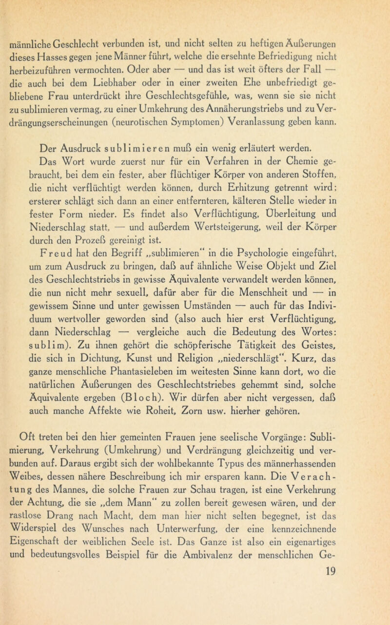 männliche Geschlecht verbunden ist, und nicht selten zu lief tigen Äußerungen dieses Hasses gegen jene Männer führt, welche die ersehnte Befriedigung nicht herbeizuführen vermochten. Oder aber — und das ist weit öfters der Fall — die auch bei dem Liebhaber oder in einer zweiten Ehe unbefriedigt ge- bliebene Frau unterdrückt ihre Geschlechtsgefühle, was, wenn sie sie nicht zu sublimieren vermag, zu einer Umkehrung des Annäherungstriebs und zu Ver- drängungserscheinungen (neurotischen Symptomen) Veranlassung geben kann. Der Ausdruck sublimieren muß ein wenig erläutert werden. Das Wort wurde zuerst nur für ein Verfahren in der Chemie ge- braucht, bei dem ein fester, aber flüchtiger Körper von anderen Stoffen, die nicht verflüchtigt werden können, durch Erhitzung getrennt wird; ersterer schlägt sich dann an einer entfernteren, kälteren Stelle wieder in fester Form nieder. Es findet also Verflüchtigung, Überleitung und Niederschlag statt, — und außerdem Wertsteigerung, weil der Körper durch den Prozeß gereinigt ist. Freud hat den Begriff „sublimieren“ in die Psychologie eingeführt, um zum Ausdruck zu bringen, daß auf ähnliche Weise Objekt und Ziel des Geschlechtstriebs in gewisse Äquivalente verwandelt werden können, die nun nicht mehr sexuell, dafür aber für die Menschheit und — in gewissem Sinne und unter gewissen Umständen — auch für das Indivi- duum wertvoller geworden sind (also auch hier erst Verflüchtigung, dann Niederschlag — vergleiche auch die Bedeutung des Wortes: subl im). Zu ihnen gehört die schöpferische Tätigkeit des Geistes, die sich in Dichtung, Kunst und Religion „niederschlägt“. Kurz, das ganze menschliche Phantasieleben im weitesten Sinne kann dort, wo die natürlichen Äußerungen des Geschlechtstriebes gehemmt sind, solche Äquivalente ergeben (Bloch). Wir dürfen aber nicht vergessen, daß auch manche Affekte wie Roheit, Zorn usw. hierher gehören. Oft treten bei den hier gemeinten Frauen jene seelische Vorgänge: Subli- mierung, Verkehrung (Umkehrung) und Verdrängung gleichzeitig und ver- bunden auf. Daraus ergibt sich der wohlbekannte Typus des männerhassenden Weibes, dessen nähere Beschreibung ich mir ersparen kann. Die Verach- tung des Mannes, die solche Frauen zur Schau tragen, ist eine Verkehrung der Achtung, die sie „dem Mann“ zu zollen bereit gewesen wären, und der rastlose Drang nach Macht, dem man hier nicht selten begegnet, ist das Widerspiel des Wunsches nach Unterwerfung, der eine kennzeichnende Eigenschaft der weiblichen Seele ist. Das Ganze ist also ein eigenartiges und bedeutungsvolles Beispiel für die Ambivalenz der menschlichen Ge-