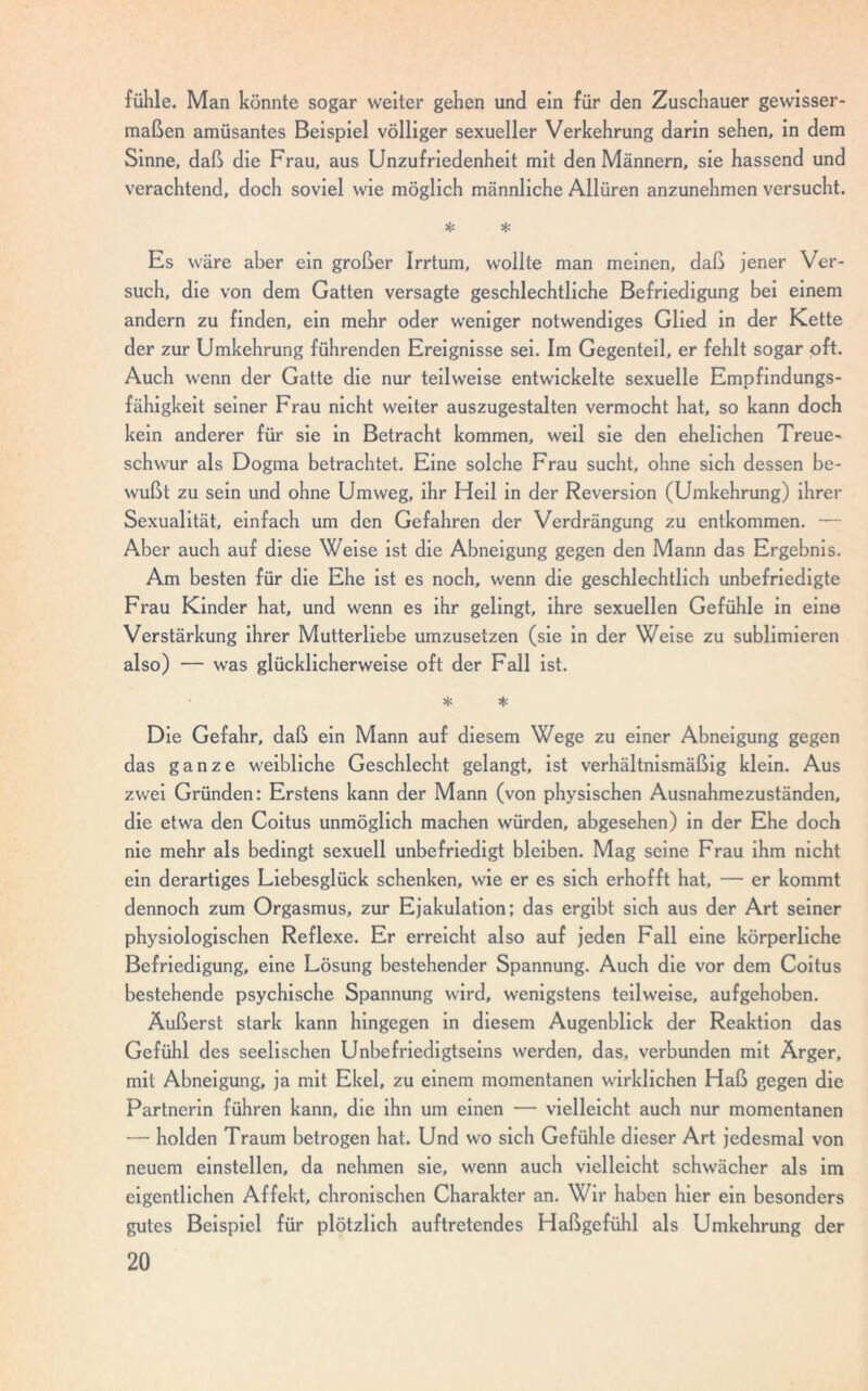 fühle. Man könnte sogar weiter gehen und ein für den Zuschauer gewisser- maßen amüsantes Beispiel völliger sexueller Verkehrung darin sehen, in dem Sinne, daß die Frau, aus Unzufriedenheit mit den Männern, sie hassend und verachtend, doch soviel wie möglich männliche Allüren anzunehmen versucht. * * Es wäre aber ein großer Irrtum, wollte man meinen, daß jener Ver- such, die von dem Gatten versagte geschlechtliche Befriedigung bei einem andern zu finden, ein mehr oder weniger notwendiges Glied in der Kette der zur Umkehrung führenden Ereignisse sei. Im Gegenteil, er fehlt sogar oft. Auch wenn der Gatte die nur teilweise entwickelte sexuelle Empfindungs- fähigkeit seiner Frau nicht weiter auszugestalten vermocht hat, so kann doch kein anderer für sie in Betracht kommen, weil sie den ehelichen Treue- schwur als Dogma betrachtet. Eine solche Frau sucht, ohne sich dessen be- wußt zu sein und ohne Umweg, ihr Heil in der Reversion (Umkehrung) ihrer Sexualität, einfach um den Gefahren der Verdrängung zu entkommen. — Aber auch auf diese Weise ist die Abneigung gegen den Mann das Ergebnis. Am besten für die Ehe ist es noch, wenn die geschlechtlich unbefriedigte Frau Kinder hat, und wenn es ihr gelingt, ihre sexuellen Gefühle in eine Verstärkung ihrer Mutterliebe umzusetzen (sie in der Weise zu sublimieren also) — was glücklicherweise oft der Fall ist. * * Die Gefahr, daß ein Mann auf diesem Wege zu einer Abneigung gegen das ganze weibliche Geschlecht gelangt, ist verhältnismäßig klein. Aus zwei Gründen: Erstens kann der Mann (von physischen Ausnahmezuständen, die etwa den Coitus unmöglich machen würden, abgesehen) in der Ehe doch nie mehr als bedingt sexuell unbefriedigt bleiben. Mag seine Frau ihm nicht ein derartiges Liebesglück schenken, wie er es sich erhofft hat, — er kommt dennoch zum Orgasmus, zur Ejakulation; das ergibt sich aus der Art seiner physiologischen Reflexe. Er erreicht also auf jeden Fall eine körperliche Befriedigung, eine Lösung bestehender Spannung. Auch die vor dem Coitus bestehende psychische Spannung wird, wenigstens teilweise, aufgehoben. Äußerst stark kann hingegen in diesem Augenblick der Reaktion das Gefühl des seelischen Unbefriedigtseins werden, das, verbunden mit Ärger, mit Abneigung, ja mit Ekel, zu einem momentanen wirklichen Haß gegen die Partnerin führen kann, die ihn um einen — vielleicht auch nur momentanen — holden Traum betrogen hat. Und wo sich Gefühle dieser Art jedesmal von neuem einstellen, da nehmen sie, wenn auch vielleicht schwächer als im eigentlichen Affekt, chronischen Charakter an. Wir haben hier ein besonders gutes Beispiel für plötzlich auftretendes Haßgefühl als Umkehrung der