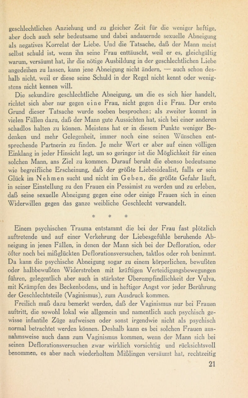 geschlechtlichen Anziehung und zu gleicher Zeit für die weniger heftige, aber doch auch sehr bedeutsame und dabei andauernde sexuelle Abneigung als negatives Korrelat der Liebe. Und die Tatsache, daß der Mann meist selbst schuld ist, wenn ihn seine Frau enttäuscht, weil er es, gleichgültig warum, versäumt hat, ihr die nötige Ausbildung in der geschlechtlichen Liebe angedeihen zu lassen, kann jene Abneigung nicht ändern, — auch schon des- halb nicht, weil er diese seine Schuld in der Regel nicht kennt oder wenig- stens nicht kennen will. Die sekundäre geschlechtliche Abneigung, um die es sich hier handelt, richtet sich aber nur gegen eine Frau, nicht gegen die Frau. Der erste Grund dieser Tatsache wurde soeben besprochen; als zweiter kommt in vielen Fällen dazu, daß der Mann gute Aussichten hat, sich bei einer anderen schadlos halten zu können. Meistens hat er in diesem Punkte weniger Be- denken und mehr Gelegenheit, immer noch eine seinen Wünschen ent- sprechende Partnerin zu finden. Je mehr Wert er aber auf einen völligen Einklang in jeder Hinsicht legt, um so geringer ist die Möglichkeit für einen solchen Mann, ans Ziel zu kommen. Darauf beruht die ebenso bedeutsame wie begreifliche Erscheinung, daß der größte Liebesidealist, falls er sein Glück im Nehmen sucht und nicht im Geben, die größte Gefahr läuft, in seiner Einstellung zu den Frauen ein Pessimist zu werden und zu erleben, daß seine sexuelle Abneigung gegen eine oder einige Frauen sich in einen Widerwillen gegen das ganze weibliche Geschlecht verwandelt. * * * Einem psychischen Trauma entstammt die bei der Frau fast plötzlich auftretende und auf einer Verkehrung der Liebesgefühle beruhende Ab- neigung in jenen Fällen, in denen der Mann sich bei der Defloration, oder öfter noch bei mißglückten Deflorationsversuchen, taktlos oder roh benimmt. Da kann die psychische Abneigung sogar zu einem körperlichen, bewußten oder halbbewußten Widerstreben mit kräftigen Verteidigungsbewegungen führen, gelegentlich aber auch in stärkster Uberempfindlichkeit der Vulva, mit Krämpfen des Beckenbodens, und in heftiger Angst vor jeder Berührung der Geschlechtsteile (Vaginismus), zum Ausdruck kommen. Freilich muß dazu bemerkt werden, daß der Vaginismus nur bei Frauen auftritt, die sowohl lokal wie allgemein und namentlich auch psychisch ge- wisse infantile Züge aufweisen oder sonst irgendwie nicht als psychisch normal betrachtet werden können. Deshalb kann es bei solchen Frauen aus- nahmsweise auch dann zum Vaginismus kommen, wenn der Mann sich bei seinen Deflorationsversuchen zwar wirklich vorsichtig und rücksichtsvoll benommen, es aber nach wiederholtem Mißlingen versäumt hat, rechtzeitig