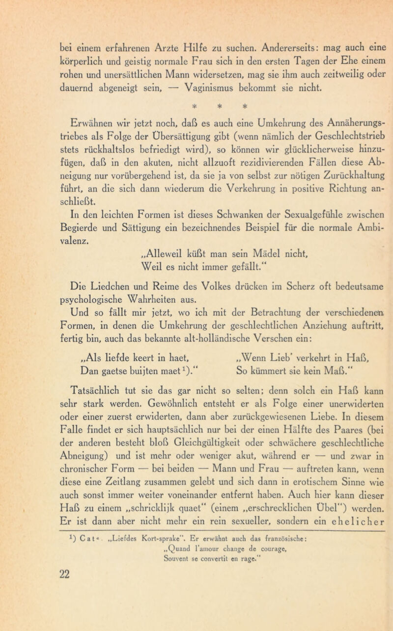 bei einem erfahrenen Arzte Hilfe zu suchen. Andererseits: mag auch eine körperlich und geistig normale Frau sich in den ersten Tagen der Ehe einem rohen und unersättlichen Mann widersetzen, mag sie ihm auch zeitweilig oder dauernd abgeneigt sein, — Vaginismus bekommt sie nicht. * * * Erwähnen wir jetzt noch, daß es auch eine Umkehrung des Annäherungs- triebes als Folge der Übersättigung gibt (wenn nämlich der Geschlechtstrieb stets rückhaltslos befriedigt wird), so können wir glücklicherweise hinzu- fügen, daß in den akuten, nicht allzuoft rezidivierenden Fällen diese Ab- neigung nur vorübergehend ist, da sie ja von selbst zur nötigen Zurückhaltung führt, an die sich dann wiederum die Verkehrung in positive Richtung an- schließt. In den leichten Formen ist dieses Schwanken der Sexualgefühle zwischen Begierde und Sättigung ein bezeichnendes Beispiel für die normale Ambi- valenz. „Alleweil küßt man sein Mädel nicht. Weil es nicht immer gefällt.“ Die Liedchen und Reime des Volkes drücken im Scherz oft bedeutsame psychologische Wahrheiten aus. Und so fällt mir jetzt, wo ich mit der Betrachtung der verschiedenem. Formen, in denen die Umkehrung der geschlechtlichen Anziehung auf tritt, fertig bin, auch das bekannte alt-holländische Versehen ein: „Als liefde keert in haet, „Wenn Lieb’ verkehrt in Haß, Dan gaetse buijten maet1).“ So kümmert sie kein Maß.“ Tatsächlich tut sie das gar nicht so selten; denn solch ein Haß kann sehr stark werden. Gewöhnlich entsteht er als Folge einer unerwiderten oder einer zuerst erwiderten, dann aber zurückgewiesenen Liebe. In diesem Falle findet er sich hauptsächlich nur bei der einen Hälfte des Paares (bei der anderen besteht bloß Gleichgültigkeit oder schwächere geschlechtliche Abneigung) und ist mehr oder weniger akut, während er — und zwar in chronischer Form — bei beiden — Mann und Frau — auftreten kann, wenn diese eine Zeitlang zusammen gelebt und sich dann in erotischem Sinne wie auch sonst immer weiter voneinander entfernt haben. Auch hier kann dieser Haß zu einem „schricklijk quaet“ (einem „erschrecklichen Übel“) werden. Er ist dann aber nicht mehr ein rein sexueller, sondern ein ehelicher 1) Catc „Liefdes Kort-sprake“. Er erwähnt auch das französische: „Quand l’amour change de courage, Souvent se convertit en rage.''