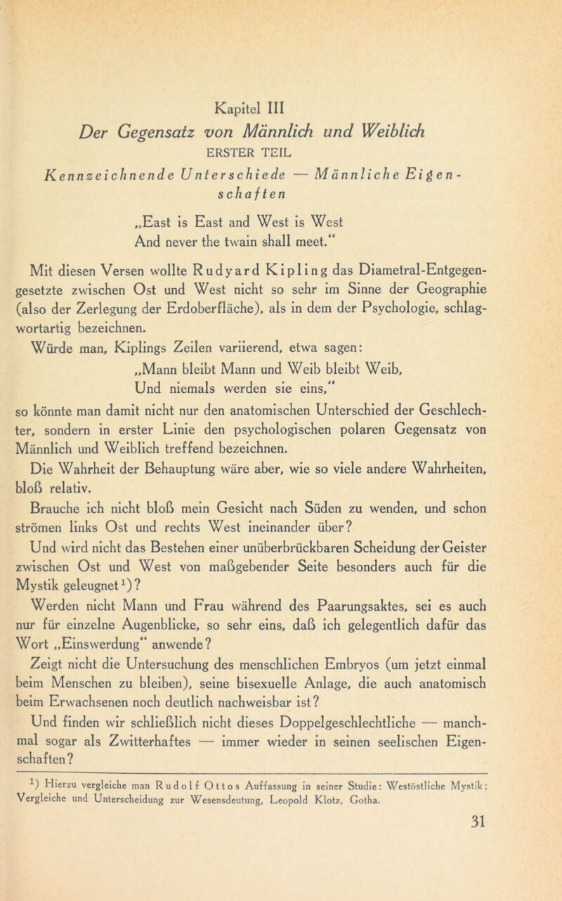 Kapitel III Der Gegensatz von Männlich und Weiblich ERSTER TEIL Kennzeichnende U nt er schiede — Männliche Eigen- schaften „East is East and West is West And never the twain shall meet.“ Mit diesen Versen wollte Rudyard Kipling das Diametral-Entgegen- gesetzte zwischen Ost und West nicht so sehr im Sinne der Geographie (also der Zerlegung der Erdoberfläche), als in dem der Psychologie, schlag- wortartig bezeichnen. Würde man, Kiplings Zeilen variierend, etwa sagen: „Mann bleibt Mann und Weib bleibt Weib, Und niemals werden sie eins,“ so könnte man damit nicht nur den anatomischen Unterschied der Geschlech- ter, sondern in erster Linie den psychologischen polaren Gegensatz von Männlich und Weiblich treffend bezeichnen. Die Wahrheit der Behauptung wäre aber, wie so viele andere Wahrheiten, bloß relativ. Brauche ich nicht bloß mein Gesicht nach Süden zu wenden, und schon strömen links Ost und rechts West ineinander über? Und wird nicht das Bestehen einer unüberbrückbaren Scheidung der Geister zwischen Ost und West von maßgebender Seite besonders auch für die Mystik geleugnet1)? Werden nicht Mann und Frau während des Paarungsaktes, sei es auch nur für einzelne Augenblicke, so sehr eins, daß ich gelegentlich dafür das Wort „Einswerdung“ anwende? Zeigt nicht die Untersuchung des menschlichen Embryos (um jetzt einmal beim Menschen zu bleiben), seine bisexuelle Anlage, die auch anatomisch beim Erwachsenen noch deutlich nachweisbar ist? Und finden wir schließlich nicht dieses Doppelgeschlechtliche — manch- mal sogar als Zwitterhaftes — immer wieder in seinen seelischen Eigen- schaften? 1) Hierzu vergleiche man Rudolf Ottos Auffassung in seiner Studie: Westöstliche Mystik; Vergleiche und Unterscheidung zur Wesensdeutung, Leopold Klotz, Gotha.