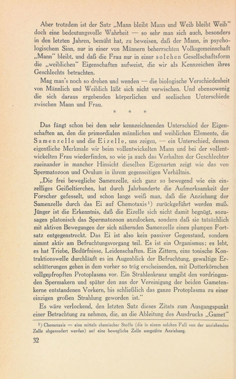 Aber trotzdem ist der Satz „Mann bleibt Mann und Weib bleibt Weib“ doch eine bedeutungsvolle Wahrheit — so sehr man sich auch, besonders in den letzten Jahren, bemüht hat, zu beweisen, daß der Mann, in psycho- logischem Sinn, nur in einer von Männern beherrschten Volksgemeinschaft „Mann bleibt, und daß die Frau nur in einer solchen Gesellschaftsform die „weiblichen“ Eigenschaften aufweist, die wir als Kennzeichen ihres Geschlechts betrachten. Mag man’s noch so drehen und wenden — die biologische Verschiedenheit von Männlich und Weiblich läßt sich nicht verwischen. Und ebensowenig die sich daraus ergebenden körperlichen und seelischen Unterschiede zwischen Mann und Frau. * * * Das fängt schon bei dem sehr kennzeichnenden Unterschied der Eigen- schaften an, den die primordialen männlichen und weiblichen Elemente, die Samenzelle und die Eizelle, uns zeigen, — ein Unterschied, dessen eigentliche Merkmale wir beim vollentwickelten Mann und bei der vollent- wickelten Frau wiederfinden, so wie ja auch das Verhalten der Geschlechter zueinander in mancher Hinsicht dieselben Eigenarten zeigt wie das von Spermatozoon und Ovulum in ihrem gegenseitigen Verhältnis. „Die frei bewegliche Samenzelle, sich ganz so bewegend wie ein ein- zelliges Geißeltierchen, hat durch Jahrhunderte die Aufmerksamkeit der Forscher gefesselt, und schon lange weiß man, daß die Anziehung der Samenzelle durch das Ei auf Chemotaxis1) zurückgeführt werden muß. Jünger ist die Erkenntnis, daß die Eizelle sich nicht damit begnügt, sozu- sagen platonisch das Spermatozoon anzulocken, sondern daß sie tatsächlich mit aktiven Bewegungen der sich nähernden Samenzelle einen plumpen Fort- satz entgegenstreckt. Das Ei ist also kein passiver Gegenstand, sondern nimmt aktiv am Befruchtungsvorgang teil. Es ist ein Organismus; es lebt, es hat Triebe, Bedürfnisse, Leidenschaften. Ein Zittern, eine tonische Kon- traktionswelle durchläuft es im Augenblick der Befruchtung, gewaltige Er- schütterungen gehen in dem vorher so trag erscheinenden, mit Dotterkörnchen vollgepfropften Protoplasma vor. Ein Strahlenkranz umgibt den vordringen- den Spermakern und später den aus der Vereinigung der beiden Gameten- kerne entstandenen Vorkern, bis schließlich das ganze Protoplasma zu einer einzigen großen Strahlung geworden ist.“ Es wäre verlockend, den letzten Satz dieses Zitats zum Ausgangspunkt einer Betrachtung zu nehmen, die, an die Ableitung des Ausdrucks „Gamet“ 1) Chemotaxis = eine mittels chemischer Stoffe (die in einem solchen Fall von der anziehenden Zelle abgesondert werden) auf eine bewegliche Zelle ausgeübte Anziehung.