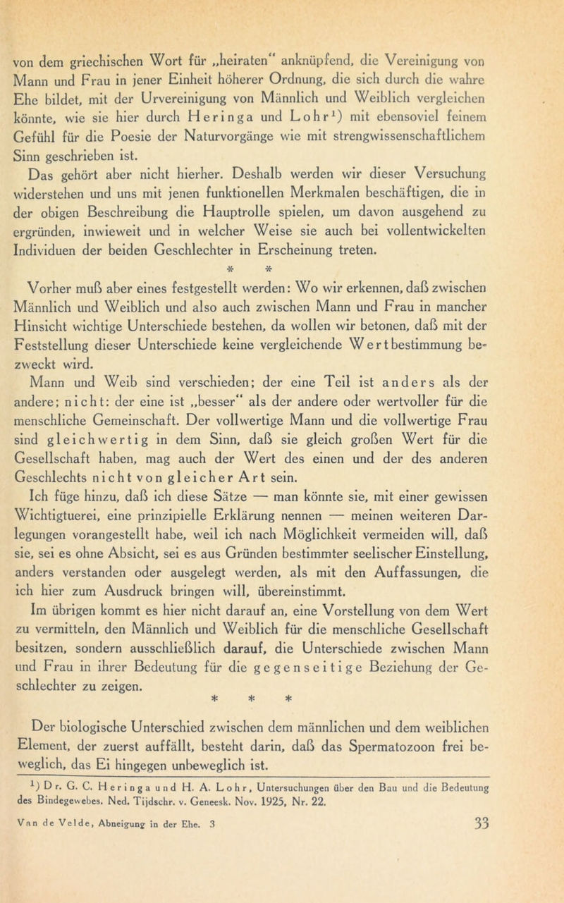 von dem griechischen Wort für „heiraten“ anknüpfend, die Vereinigung von Mann und Frau in jener Einheit höherer Ordnung, die sich durch die wahre Ehe bildet, mit der Urvereinigung von Männlich und Weiblich vergleichen könnte, wie sie hier durch Heringa und Lohr1) mit ebensoviel feinem Gefühl für die Poesie der Naturvorgänge wie mit strengwissenschaftlichem Sinn geschrieben ist. Das gehört aber nicht hierher. Deshalb werden wir dieser Versuchung widerstehen und uns mit jenen funktionellen Merkmalen beschäftigen, die in der obigen Beschreibung die Hauptrolle spielen, um davon ausgehend zu ergründen, inwieweit und in welcher Weise sie auch bei vollentwickelten Individuen der beiden Geschlechter in Erscheinung treten. * * Vorher muß aber eines festgestellt werden: Wo wir erkennen, daß zwischen Männlich und Weiblich und also auch zwischen Mann und Frau in mancher Hinsicht wichtige Unterschiede bestehen, da wollen wir betonen, daß mit der Feststellung dieser Unterschiede keine vergleichende Wertbestimmung be zweckt wird. Mann und Weib sind verschieden; der eine Teil ist anders als der andere; nicht: der eine ist „besser“ als der andere oder wertvoller für die menschliche Gemeinschaft. Der vollwertige Mann und die vollwertige Frau sind gleichwertig in dem Sinn, daß sie gleich großen Wert für die Gesellschaft haben, mag auch der Wert des einen und der des anderen Geschlechts nicht von gleicher Art sein. Ich füge hinzu, daß ich diese Sätze — man könnte sie, mit einer gewissen Wichtigtuerei, eine prinzipielle Erklärung nennen — meinen weiteren Dar- legungen vorangestellt habe, weil ich nach Möglichkeit vermeiden will, daß sie, sei es ohne Absicht, sei es aus Gründen bestimmter seelischer Einstellung, anders verstanden oder ausgelegt werden, als mit den Auffassungen, die ich hier zum Ausdruck bringen will, übereinstimmt. Im übrigen kommt es hier nicht darauf an, eine Vorstellung von dem Wert zu vermitteln, den Männlich und Weiblich für die menschliche Gesellschaft besitzen, sondern ausschließlich darauf, die Unterschiede zwischen Mann und Frau in ihrer Bedeutung für die gegenseitige Beziehung der Ge- schlechter zu zeigen. * * * Der biologische Unterschied zwischen dem männlichen und dem weiblichen Element, der zuerst auffällt, besteht darin, daß das Spermatozoon frei be- weglich, das Ei hingegen unbeweglich ist. D r. G. C. Heringa und H. A. Lohr, Untersuchungen über den Bau und die Bedeutung des Bindegewebes. Ned. Tijdschr. v. Geneesk. Nov. 1925, Nr. 22.