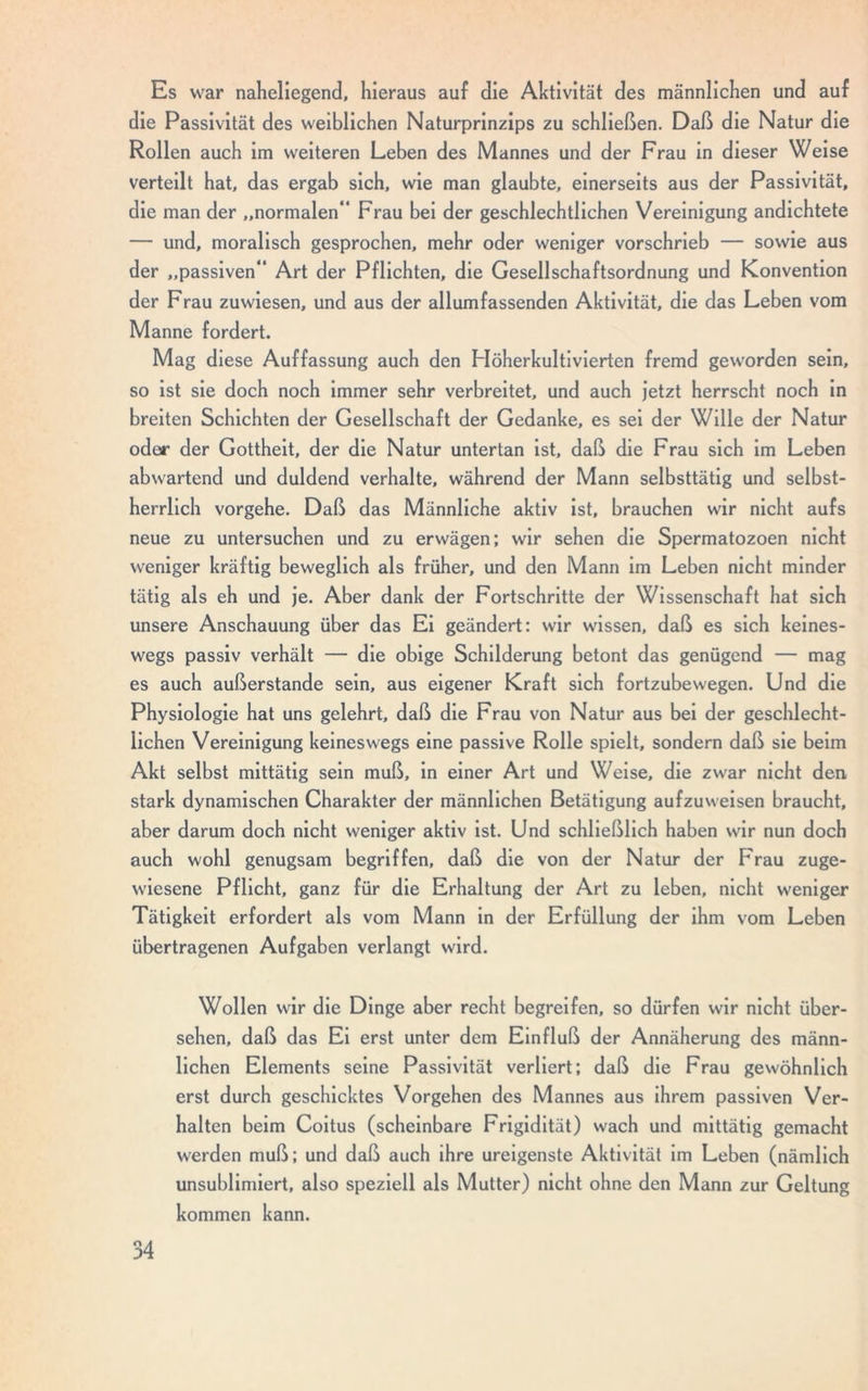 Es war naheliegend, hieraus auf die Aktivität des männlichen und auf die Passivität des weiblichen Naturprinzips zu schließen. Daß die Natur die Rollen auch im weiteren Leben des Mannes und der Frau in dieser Weise verteilt hat, das ergab sich, wie man glaubte, einerseits aus der Passivität, die man der „normalen“ Frau bei der geschlechtlichen Vereinigung andichtete — und, moralisch gesprochen, mehr oder weniger vorschrieb — sowie aus der „passiven“ Art der Pflichten, die Gesellschaftsordnung und Konvention der Frau zuwiesen, und aus der allumfassenden Aktivität, die das Leben vom Manne fordert. Mag diese Auffassung auch den Höherkultivierten fremd geworden sein, so ist sie doch noch immer sehr verbreitet, und auch jetzt herrscht noch in breiten Schichten der Gesellschaft der Gedanke, es sei der Wille der Natur oder der Gottheit, der die Natur untertan ist, daß die Frau sich im Leben abwartend und duldend verhalte, während der Mann selbsttätig und selbst- herrlich vorgehe. Daß das Männliche aktiv ist, brauchen wir nicht aufs neue zu untersuchen und zu erwägen; wir sehen die Spermatozoen nicht weniger kräftig beweglich als früher, und den Mann im Leben nicht minder tätig als eh und je. Aber dank der Fortschritte der Wissenschaft hat sich unsere Anschauung über das Ei geändert: wir wissen, daß es sich keines- wegs passiv verhält — die obige Schilderung betont das genügend — mag es auch außerstande sein, aus eigener Kraft sich fortzubewegen. Und die Physiologie hat uns gelehrt, daß die Frau von Natur aus bei der geschlecht- lichen Vereinigung keineswegs eine passive Rolle spielt, sondern daß sie beim Akt selbst mittätig sein muß, in einer Art und Weise, die zwar nicht den stark dynamischen Charakter der männlichen Betätigung aufzuweisen braucht, aber darum doch nicht weniger aktiv ist. Und schließlich haben wir nun doch auch wohl genugsam begriffen, daß die von der Natur der Frau zuge- wiesene Pflicht, ganz für die Erhaltung der Art zu leben, nicht weniger Tätigkeit erfordert als vom Mann in der Erfüllung der ihm vom Leben übertragenen Aufgaben verlangt wird. Wollen wir die Dinge aber recht begreifen, so dürfen wir nicht über- sehen, daß das Ei erst unter dem Einfluß der Annäherung des männ- lichen Elements seine Passivität verliert; daß die Frau gewöhnlich erst durch geschicktes Vorgehen des Mannes aus ihrem passiven Ver- halten beim Coitus (scheinbare Frigidität) wach und mittätig gemacht werden muß; und daß auch ihre ureigenste Aktivität im Leben (nämlich unsublimiert, also speziell als Mutter) nicht ohne den Mann zur Geltung kommen kann.