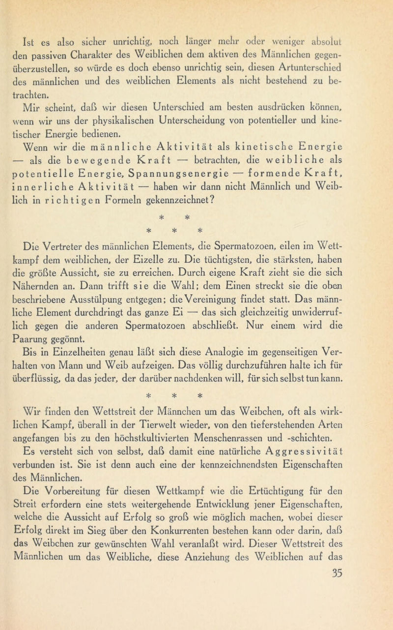 Ist es also sicher unrichtig, noch länger mehr oder weniger absolut den passiven Charakter des Weiblichen dem aktiven des Männlichen gegen- überzustellen, so würde es doch ebenso unrichtig sein, diesen Artunterschied des männlichen und des weiblichen Elements als nicht bestehend zu be- trachten. Mir scheint, daß wir diesen Unterschied am besten ausdrücken können, wenn wir uns der physikalischen Unterscheidung von potentieller und kine- tischer Energie bedienen. Wenn wir die männliche Aktivität als kinetische Energie — als die bewegende Kraft — betrachten, die weibliche als potentielle Energie, Spannungsenergie — formende Kraft, innerliche Aktivität — haben wir dann nicht Männlich und Weib- lich in richtigen Formeln gekennzeichnet? * * * * * Die Vertreter des männlichen Elements, die Spermatozoen, eilen im Wett- kampf dem weiblichen, der Eizelle zu. Die tüchtigsten, die stärksten, haben die größte Aussicht, sie zu erreichen. Durch eigene Kraft zieht sie die sich Nähernden an. Dann trifft sie die Wahl; dem Einen streckt sie die oben beschriebene Ausstülpung entgegen; die Vereinigung findet statt. Das männ- liche Element durchdringt das ganze Ei — das sich gleichzeitig unwiderruf- lich gegen die anderen Spermatozoen abschließt. Nur einem wird die Paarung gegönnt. Bis in Einzelheiten genau läßt sich diese Analogie im gegenseitigen Ver- halten von Mann und Weib aufzeigen. Das völlig durchzuführen halte ich für überflüssig, da das jeder, der darüber nachdenken will, für sich selbst tun kann. * * * Wir finden den Wettstreit der Männchen um das Weibchen, oft als wirk- lichen Kampf, überall in der Tierwelt wieder, von den tieferstehenden Arten angefangen bis zu den höchstkultivierten Menschenrassen und -schichten. Es versteht sich von selbst, daß damit eine natürliche Aggressivität verbunden ist. Sie ist denn auch eine der kennzeichnendsten Eigenschaften des Männlichen. Die Vorbereitung für diesen Wettkampf wie die Ertüchtigung für den Streit erfordern eine stets weitergehende Entwicklung jener Eigenschaften, welche die Aussicht auf Erfolg so groß wie möglich machen, wobei dieser Erfolg direkt im Sieg über den Konkurrenten bestehen kann oder darin, daß das Weibchen zur gewünschten Wahl veranlaßt wird. Dieser Wettstreit des Männlichen um das Weibliche, diese Anziehung des Weiblichen auf das