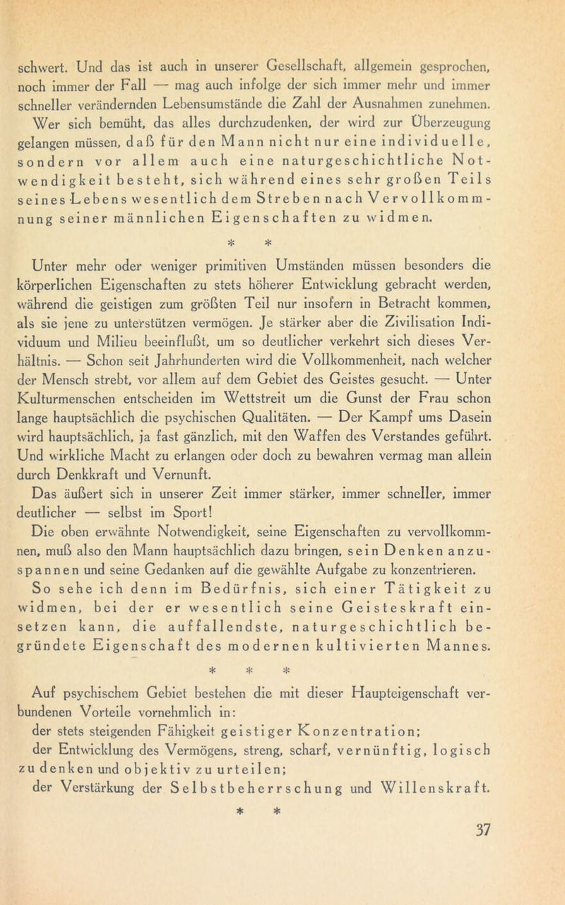 Schwert. Und das ist auch in unserer Gesellschaft, allgemein gesprochen, noch immer der Fall — mag auch infolge der sich immer mehr und immer schneller verändernden Lehensumstände die Zahl der Ausnahmen zunehmen. Wer sich bemüht, das alles durchzudenken, der wird zur Überzeugung gelangen müssen, daß für den Mann nicht nur eine individuelle, sondern vor allem auch eine naturgeschichtliche Not- wendigkeit besteht, sich während eines sehr großen Teils seines Lebens wesentlich dem Streben nach Vervollkomm- nung seiner männlichen Eigenschaften zu widmen. * * Unter mehr oder weniger primitiven Umständen müssen besonders die körperlichen Eigenschaften zu stets höherer Entwicklung gebracht werden, während die geistigen zum größten Teil nur insofern in Betracht kommen, als sie jene zu unterstützen vermögen. Je stärker aber die Zivilisation Indi- viduum und Milieu beeinflußt, um so deutlicher verkehrt sich dieses Ver- hältnis. — Schon seit Jahrhunderten wird die Vollkommenheit, nach welcher der Mensch strebt, vor allem auf dem Gebiet des Geistes gesucht. — Unter Kulturmenschen entscheiden im Wettstreit um die Gunst der Frau schon lange hauptsächlich die psychischen Qualitäten. — Der Kampf ums Dasein wird hauptsächlich, ja fast gänzlich, mit den Waffen des Verstandes geführt. Und wirkliche Macht zu erlangen oder doch zu bewahren vermag man allein durch Denkkraft und Vernunft. Das äußert sich in unserer Zeit immer stärker, immer schneller, immer deutlicher — selbst im Sport! Die oben erwähnte Notwendigkeit, seine Eigenschaften zu vervollkomm- nen, muß also den Mann hauptsächlich dazu bringen, sein Denken anzu- spannen und seine Gedanken auf die gewählte Aufgabe zu konzentrieren. So sehe ich denn im Bedürfnis, sich einer Tätigkeit zu widmen, bei der er wesentlich seine Geisteskraft ein- setzen kann, die auffallendste, naturgeschich11 i ch be- gründete Eigenschaft des modernen kultivierten Mannes. * * * Auf psychischem Gebiet bestehen die mit dieser Haupteigenschaft ver- bundenen Vorteile vornehmlich in: der stets steigenden Fähigkeit geistiger Konzentration; der Entwicklung des Vermögens, streng, scharf, vernünftig, logisch zu denken und objektiv zu urteilen; der Verstärkung der Selbstbeherrschung und Willenskraft. * *