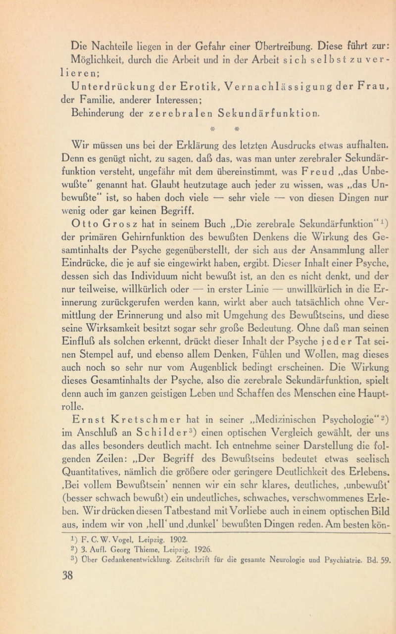 Die Nachteile liegen in der Gefahr einer Übertreibung. Diese führt zur: Möglichkeit, durch die Arbeit und in der Arbeit sich selbst zu ver- lieren; Unterdrückung der Erotik, Vernachlässigung der Frau, der Familie, anderer Interessen; Behinderung der zerebralen Sekundärfunktion. * * Wir müssen uns bei der Erklärung des letzten Ausdrucks etwas aufhalten. Denn es genügt nicht, zu sagen, daß das, was man unter zerebraler Sekundär- funktion versteht, ungefähr mit dem übereinstimmt, was Freud ..das Unbe- wußte“ genannt hat. Glaubt heutzutage auch jeder zu wissen, was ,,das Un- bewußte“ ist, so haben doch viele — sehr viele — von diesen Dingen nur wenig oder gar keinen Begriff. Otto Grosz hat in seinem Buch „Die zerebrale Sekundärfunktion“1) der primären Gehirnfunktion des bewußten Denkens die Wirkung des Ge- samtinhalts der Psyche gegenüberstellt, der sich aus der Ansammlung aller Eindrücke, die je auf sie eingewirkt haben, ergibt. Dieser Inhalt einer Psyche, dessen sich das Individuum nicht bewußt ist, an den es nicht denkt, und der nur teilweise, willkürlich oder — in erster Linie — unwillkürlich in die Er- innerung zurückgerufen werden kann, wirkt aber auch tatsächlich ohne Ver- mittlung der Erinnerung und also mit Umgehung des Bewußtseins, und diese seine Wirksamkeit besitzt sogar sehr große Bedeutung. Ohne daß man seinen Einfluß als solchen erkennt, drückt dieser Inhalt der Psyche jeder Tat sei- nen Stempel auf, und ebenso allem Denken, Fühlen und Wollen, mag dieses auch noch so sehr nur vom Augenblick bedingt erscheinen. Die Wirkung dieses Gesamtinhalts der Psyche, also die zerebrale Sekundärfunktion, spielt denn auch im ganzen geistigen Leben und Schaffen des Menschen eine Haupt- rolle. Ernst Kretschmer hat in seiner „Medizinischen Psychologie“2) im Anschluß an Schilder3) einen optischen Vergleich gewählt, der uns das alles besonders deutlich macht. Ich entnehme seiner Darstellung die fol- genden Zeilen: „Der Begriff des Bewußtseins bedeutet etwas seelisch Quantitatives, nämlich die größere oder geringere Deutlichkeit des Erlebens. .Bei vollem Bewußtsein* nennen wir ein sehr klares, deutliches, .unbewußt* (besser schwach bewußt) ein undeutliches, schwaches, verschwommenes Erle- ben. Wir drücken diesen Tatbestand mit Vorliebe auch in einem optischen Bild aus, indem wir von .hell* und .dunkel* bewußten Dingen reden. Am besten kön- 1) F. C. W. Vogel. Leipzig. 1902. 2) 3. Aufl. Georg Thieme, Leipzig, 1926. 3) Über Gedankenentwicklung. Zeitschrift für die gesamte Neurologie und Psychiatrie. Bd. 59.