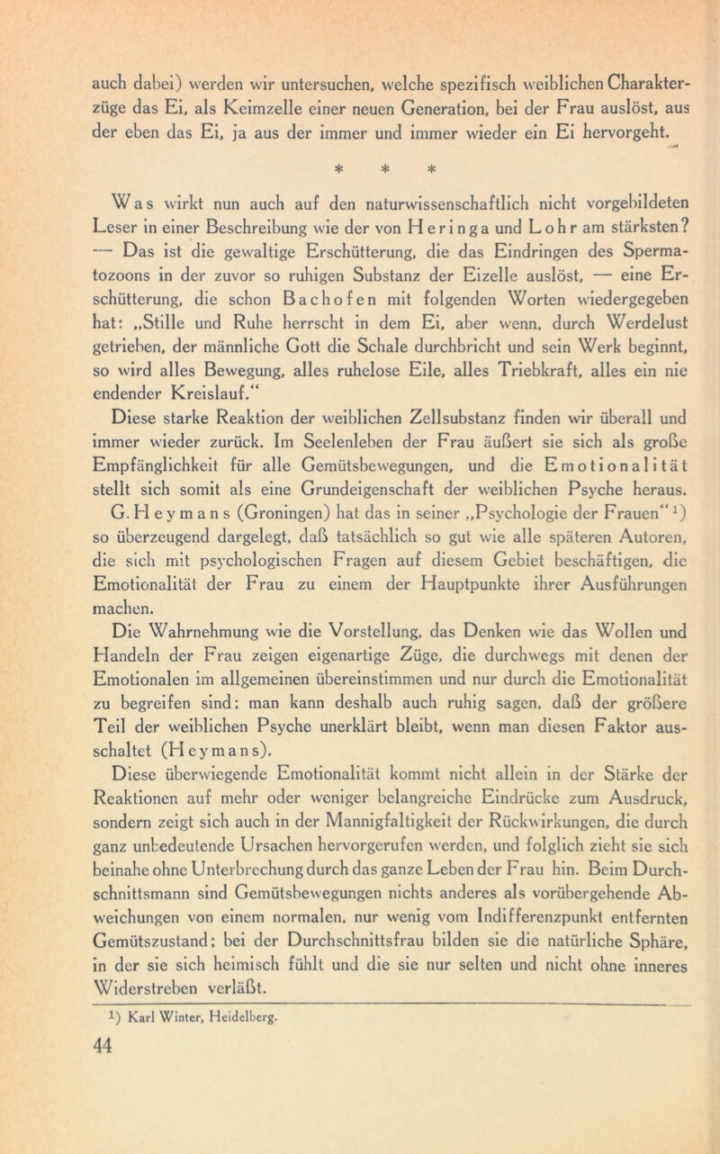 auch dabei) werden wir untersuchen, welche spezifisch weiblichen Charakter- züge das Ei, als Keimzelle einer neuen Generation, bei der Frau auslöst, aus der eben das Ei, ja aus der immer und immer wieder ein Ei hervorgeht. * * * Was wirkt nun auch auf den naturwissenschaftlich nicht vorgebildeten Leser in einer Beschreibung wie der von Heringa und Lohr am stärksten? — Das ist die gewaltige Erschütterung, die das Eindringen des Sperma- tozoons in der zuvor so ruhigen Substanz der Eizelle auslöst, — eine Er- schütterung, die schon Bachofen mit folgenden Worten wiedergegeben hat: „Stille und Ruhe herrscht in dem Ei, aber wenn, durch Werdelust getrieben, der männliche Gott die Schale durchbricht und sein Werk beginnt, so wird alles Bewegung, alles ruhelose Eile, alles Triebkraft, alles ein nie endender Kreislauf.“ Diese starke Reaktion der weiblichen Zellsubstanz finden wir überall und immer wieder zurück. Im Seelenleben der Frau äußert sie sich als große Empfänglichkeit für alle Gemütsbewegungen, und die Emotionalität stellt sich somit als eine Grundeigenschaft der weiblichen Psyche heraus. G. Fl e y m a n s (Groningen) hat das in seiner „Psychologie der Frauen“ :) so überzeugend dargelegt, daß tatsächlich so gut wie alle späteren Autoren, die sich mit psychologischen Fragen auf diesem Gebiet beschäftigen, die Emotionalität der Frau zu einem der Hauptpunkte ihrer Ausführungen machen. Die Wahrnehmung wie die Vorstellung, das Denken wie das Wollen und Handeln der Frau zeigen eigenartige Züge, die durchwegs mit denen der Emotionalen im allgemeinen übereinstimmen und nur durch die Emotionalität zu begreifen sind; man kann deshalb auch ruhig sagen, daß der größere Teil der weiblichen Psyche unerklärt bleibt, wenn man diesen Faktor aus- schaltet (Hey mans). Diese überwiegende Emotionalität kommt nicht allein in der Stärke der Reaktionen auf mehr oder weniger belangreiche Eindrücke zum Ausdruck, sondern zeigt sich auch in der Mannigfaltigkeit der Rückwirkungen, die durch ganz unbedeutende Ursachen hervorgerufen werden, und folglich zieht sie sich beinahe ohne Unterbrechung durch das ganze Leben der Frau hin. Beim Durch- schnittsmann sind Gemütsbewegungen nichts anderes als vorübergehende Ab- weichungen von einem normalen, nur wenig vom Indifferenzpunkt entfernten Gemütszustand; bei der Durchschnittsfrau bilden sie die natürliche Sphäre, in der sie sich heimisch fühlt und die sie nur selten und nicht ohne inneres Widerstreben verläßt. 1) Karl Winter, Heidelberg.