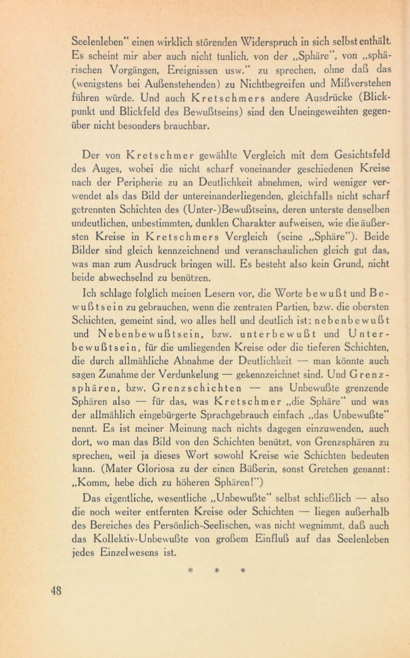 Seelenleben einen wirklich störenden Widerspruch in sich selbst enthält. Es scheint mir aber auch nicht tunlich, von der „Sphäre , von „sphä- rischen Vorgängen, Ereignissen usw. zu sprechen, ohne daß das (wenigstens bei Außenstehenden) zu Nichtbegreifen und Mißverstehen führen würde. Und auch Kretschmers andere Ausdrücke (Blick- punkt und Blickfeld des Bewußtseins) sind den Uneingeweihten gegen- über nicht besonders brauchbar. Der von Kretschmer gewählte Vergleich mit dem Gesichtsfeld des Auges, wobei die nicht scharf voneinander geschiedenen Kreise nach der Peripherie zu an Deutlichkeit abnehmen, wird weniger ver- wendet als das Bild der untereinanderliegenden, gleichfalls nicht scharf getrennten Schichten des (Unter-)Bewußtseins, deren unterste denselben undeutlichen, unbestimmten, dunklen Charakter auf weisen, wie die äußer- sten Kreise in Kretschmers Vergleich (seine „Sphäre). Beide Bilder sind gleich kennzeichnend und veranschaulichen gleich gut das, was man zum Ausdruck bringen will. Es besteht also kein Grund, nicht beide abwechselnd zu benützen. Ich schlage folglich meinen Lesern vor, die Worte bewußt und Be- wußtsein zu gebrauchen, wenn die zentralen Partien, bzw. die obersten Schichten, gemeint sind, w'o alles hell und deutlich ist; nebenbewußt und Nebenbewußtsein, bzw. unterbewußt und U nter- bewußtsein, für die umliegenden Kreise oder die tieferen Schichten, die durch allmähliche Abnahme der Deutlichkeit — man könnte auch sagen Zunahme der Verdunkelung — gekennzeichnet sind. Und Grenz- sphären, bzw. Grenzschichten — ans Unbewußte grenzende Sphären also — für das, was Kretschmer „die Sphäre und was der allmählich eingebürgerte Sprachgebrauch einfach „das Unbewußte nennt. Es ist meiner Meinung nach nichts dagegen einzuwenden, auch dort, wo man das Bild von den Schichten benützt, von Grenzsphären zu sprechen, weil ja dieses Wort sowohl Kreise wie Schichten bedeuten kann. (Mater Gloriosa zu der einen Büßerin, sonst Gretchen genannt; „Komm, hebe dich zu höheren Sphären!) Das eigentliche, wesentliche „Unbewußte selbst schließlich — also die noch weiter entfernten Kreise oder Schichten — liegen außerhalb des Bereiches des Persönlich-Seelischen, was nicht wegnimmt, daß auch das Kollektiv-Unbewußte von großem Einfluß auf das Seelenleben jedes Einzelwesens ist. * * *