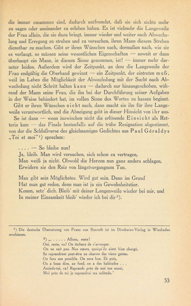 die immer zusammen sind, dadurch entfremdet, daß sie sich nichts mehr zu sagen oder aneinander zu erleben haben. Es ist vielmehr die Langeweile der Frau allein, die sie dazu bringt, immer wieder und weiter nach Abwechs- lung und Erregung zu streben und zu versuchen, ihren Mann diesem Streben dienstbar zu machen. Gibt er ihren Wünschen nach, dermaßen nach, wie sie es verlangt, so müssen seine wesentlichen Eigenschaften — soweit er dann überhaupt ein Mann, in diesem Sinne genommen, ist! — immer mehr dar- unter leiden. Außerdem wird der Zeitpunkt, an dem die Langeweile der Frau endgültig die Oberhand gewinnt — ein Zeitpunkt, der eintreten muß, weil im Leben die Möglichkeit der Abwechslung mit der Sucht nach Ab- wechslung nicht Schritt halten kann —- dadurch nur hinausgeschoben, wäh- rend der Mann seine Frau, die ihn bei der Durchführung seiner Aufgaben in der Weise behindert hat, im vollen Sinne des Wortes zu hassen beginnt. Gibt er ihren Wünschen nicht nach, dann macht sie ihn für ihre Lange- weile verantwortlich, und die Abneigung geht in dieser Hinsicht von ihr aus. So ist dann — wenn inzwischen nicht die erlösende Einsicht als Ret- terin kam — das Finale bestenfalls auf die trübe Resignation abgestimmt, von der die Schlußverse des gleichnamigen Gedichtes aus Paul Géraldys „Toi et moi“1) sprechen: .... — So bleibe nun! Ja, bleib. Man wird versuchen, sich schon zu vertragen, Man weiß ja nicht. Obwohl die Herzen nun ganz anders schlagen. Erwidern sie den Reiz von längstvergangnem Tun. Man gibt sein Möglichstes. Wird gut sein. Denn im Grund Hat man gut reden, denn man ist ja ein Gewohnheitstier. Komm, setz’ dich. Bleib’ mit deiner Langenweile wieder bei mir, und In meiner Einsamkeit bleib’ wieder ich bei dir 2). *) Die deutsche Übersetzung von Franz von Rexroth ist im Dioskuren-Verlag in Wiesbaden erschienen. 2) Allons, reste! Oui, reste, va 1 On tächera de s arranger. On ne sait pas. Nos coeurs, quoiqu ils aient bien changé, Se reprendront peut-être au charme des vieux gestes. On fera son possible. On sera bon. Et puis, On a beau dire, au fond, on a des habitudes . . . Assieds-toi, va! Reprends prés de moi ton ennui, Moi prés de toi je reprendrai ma solitude.