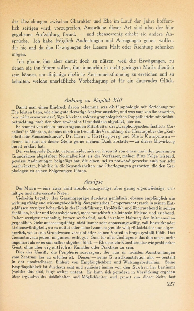 der Beziehungen zwischen Charakter und Ehe im Lauf der Jahre hoffent- lich zeitigen wird, vorzugreifen. Ansprüche dieser Art sind also der hier gegebenen Aufzählung fremd, — und ebensowenig erhebt sie andere An- sprüche. Ich habe lediglich Andeutungen und Anregungen geben wollen, die hie und da den Erwägungen des Lesers Halt oder Richtung schenken mögen. Ich glaube ihm aber damit doch zu nützen, weil die Erwägungen, zu denen sie ihn führen sollen, ihm immerhin in nicht geringem Maße dienlich sein können, um diejenige eheliche Zusammenstimmung zu erreichen und zu behalten, welche unerläßliche Vorbedingung ist für ein dauerndes Glück. Anhang zu Kapitel XIII Damit man einen Eindruck davon bekomme, was die Graphologie mit Beziehung zur Ehe leisten kann, wie eine gute derartige Analyse aussieht, und was man von ihr erwarten, bzw. nicht erwarten darf, füge ich einen solchen graphologischen Doppelbericht mit Schluß- betrachtung, nach den oben erwähnten Grundsätzen abgefaßt, hier ein. Er stammt von einem hervorragenden Mitarbeiter des „Graphologischen Instituts Cor- nelius“ in München, das sich durch die freundlicheVermittlung der Herausgeber der „Zeit- schrift für Menschenkunde“, Dr. Hans v. Hattingberg und Niels Kampmann — denen ich auch an dieser Stelle gerne meinen Dank abstatte — zu dieser Mitwirkung bereit erklärt hat. Der vorliegende Bericht unterscheidet sich nur insoweit von einem nach den genannten Grundsätzen abgefaßten Normalbericht, als der Verfasser, meiner Bitte Folge leistend, gewisse Andeutungen beigefügt hat, die einen, sei es notwendigerweise auch nur sehr beschränkten, Einblick in die Besonderheiten und Überlegungen gestatten, die den Gra- phologen zu seinen Folgerungen führen. Analyse Der Mann — eine zwar nicht absolut einzigartige, aber genug eigenwüchsige, viel- fältige und interessante Natur. Vielseitig begabt; das Gesamtgepräge durchaus genialisch; ebenso empfänglich wie wirkungsfähig und wirkungsbedürftig Sanguinisches Temperament; rasch in seinen Ent- schlüssen, weniger beharrlich in der Durchführung. Urplötzlich und überraschend in seinen Einfällen, heiter und lebensbejahend, mehr rauschhaft als intensiv fühlend und erlebend. Daher weniger nachhaltig, immer wechselnd, auch in seiner Haltung den Mitmenschen gegenüber. Sehr anpassungsfähig, nicht immer sehr anpassungswillig, voll bestrickender Liebenswürdigkeit, wo es nottut oder seine Laune es gerade will; rücksichtslos und eigen- herrlich, wo er sein Grundwesen verneint oder seinen Vorteil in Frage gestellt fühlt. Das Gesamtniveau jedoch im ganzen recht gut; Sinn für alles Gediegene, das ihm um so mehr imponiert als er es sich selber abgehen fühlt. — Ebensosehr Künstlernatur wie praktischer Geist, ohne aber eigentlicher Künstler oder Praktiker zu sein. Dies der Umriß, die Peripherie sozusagen, die nun in radialen Ausstrahlungen vom Zentrum her zu erfüllen ist. Dieses — seine Grundkonstitution also —besteht in der unmittelbaren Einheit von Empfänglichkeit und Wirkungsbedürfnis. Seine Empfänglichkeit ist durchaus echt und zunächst immer von den Sachen her bestimmt (welche das sind, folgt weiter unten). Er kann sich geradezu in Verzückung ergehen über irgendwelche Schönheiten und Möglichkeiten und grenzt von dieser Seite fast