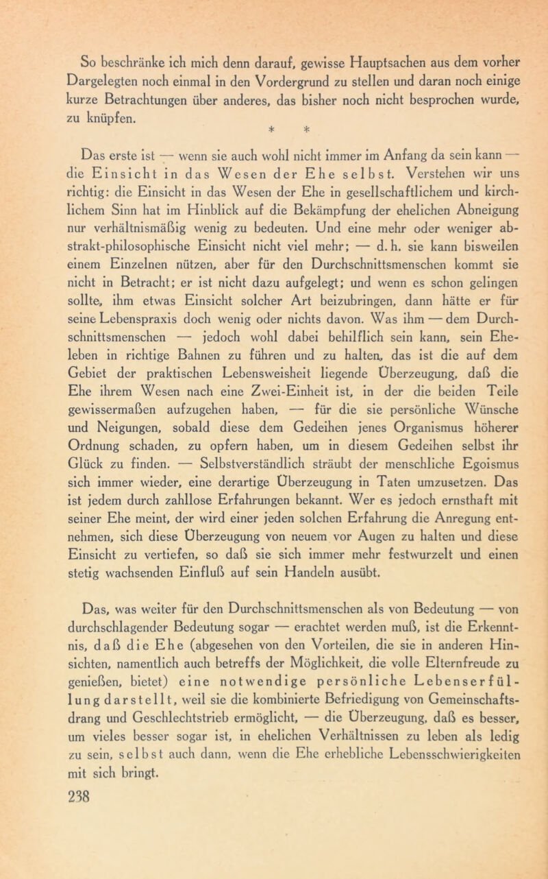 So beschränke ich mich denn darauf, gewisse Hauptsachen aus dem vorher Dargelegten noch einmal in den Vordergrund zu stellen und daran noch einige kurze Betrachtungen über anderes, das bisher noch nicht besprochen wurde, zu knüpfen. * * Das erste ist — wenn sie auch wohl nicht immer im Anfang da sein kann — die Einsicht in das Wesen der Ehe selbst. Verstehen wir uns richtig: die Einsicht in das Wesen der Ehe in gesellschaftlichem und kirch- lichem Sinn hat im Hinblick auf die Bekämpfung der ehelichen Abneigung nur verhältnismäßig wenig zu bedeuten. Und eine mehr oder weniger ab- strakt-philosophische Einsicht nicht viel mehr; — d. h. sie kann bisweilen einem Einzelnen nützen, aber für den Durchschnittsmenschen kommt sie nicht in Betracht; er ist nicht dazu aufgelegt; und wenn es schon gelingen sollte, ihm etwas Einsicht solcher Art beizubringen, dann hätte er für seine Lebenspraxis doch wenig oder nichts davon. Was ihm — dem Durch- schnittsmenschen — jedoch wohl dabei behilflich sein kann, sein Ehe- leben in richtige Bahnen zu führen und zu halten, das ist die auf dem Gebiet der praktischen Lebensweisheit liegende Überzeugung, daß die Ehe ihrem Wesen nach eine Zwei-Einheit ist, in der die beiden Teile gewissermaßen aufzugehen haben, — für die sie persönliche Wünsche und Neigungen, sobald diese dem Gedeihen jenes Organismus höherer Ordnung schaden, zu opfern haben, um in diesem Gedeihen selbst ihr Glück zu finden. — Selbstverständlich sträubt der menschliche Egoismus sich immer wieder, eine derartige Überzeugung in Taten umzusetzen. Das ist jedem durch zahllose Erfahrungen bekannt. Wer es jedoch ernsthaft mit seiner Ehe meint, der wird einer jeden solchen Erfahrung die Anregung ent- nehmen, sich diese Überzeugung von neuem vor Augen zu halten und diese Einsicht zu vertiefen, so daß sie sich immer mehr festwurzelt und einen stetig wachsenden Einfluß auf sein Handeln ausübt. Das, was weiter für den Durchschnittsmenschen als von Bedeutung — von durchschlagender Bedeutung sogar — erachtet werden muß, ist die Erkennt- nis, daß die Ehe (abgesehen von den Vorteilen, die sie in anderen Hin- sichten, namentlich auch betreffs der Möglichkeit, die volle Elternfreude zu genießen, bietet) eine notwendige persönliche Lebenserfül- lung darstellt, weil sie die kombinierte Befriedigung von Gemeinschafts- drang und Geschlechtstrieb ermöglicht, — die Überzeugung, daß es besser, um vieles besser sogar ist, in ehelichen Verhältnissen zu leben als ledig zu sein, selbst auch dann, wenn die Ehe erhebliche Lebensschwierigkeiten mit sich bringt.