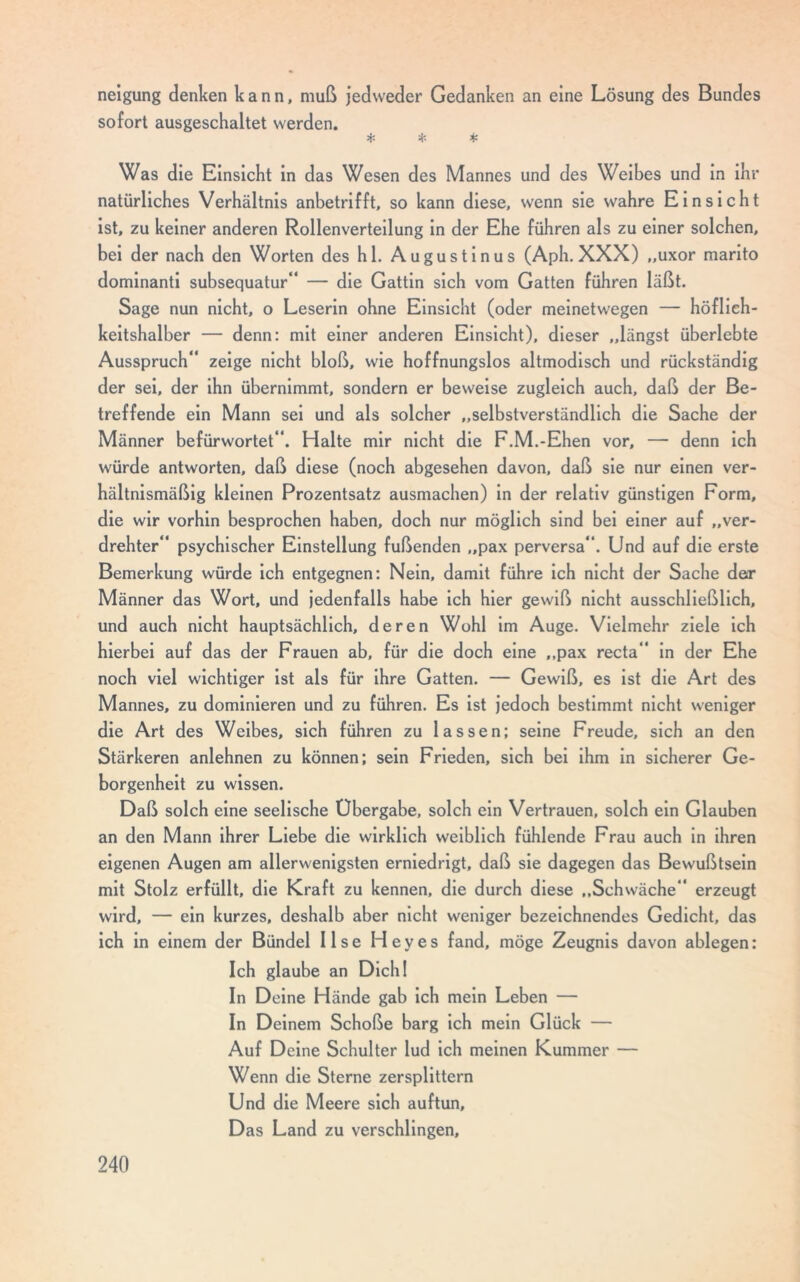 nelgung denken kann, muß jedweder Gedanken an eine Lösung des Bundes sofort ausgeschaltet werden. * * * Was die Einsicht in das Wesen des Mannes und des Weibes und in ihr natürliches Verhältnis anbetrifft, so kann diese, wenn sie wahre Einsicht ist, zu keiner anderen Rollenverteilung in der Ehe führen als zu einer solchen, bei der nach den Worten des hl. Augustinus (Aph. XXX) „uxor manto dominanti subsequatur“ — die Gattin sich vom Gatten führen läßt. Sage nun nicht, o Leserin ohne Einsicht (oder meinetwegen — höflich- keitshalber — denn: mit einer anderen Einsicht), dieser „längst überlebte Ausspruch“ zeige nicht bloß, wie hoffnungslos altmodisch und rückständig der sei, der ihn übernimmt, sondern er beweise zugleich auch, daß der Be- treffende ein Mann sei und als solcher „selbstverständlich die Sache der Männer befürwortet“. Halte mir nicht die F.M.-Ehen vor, — denn ich würde antworten, daß diese (noch abgesehen davon, daß sie nur einen ver- hältnismäßig kleinen Prozentsatz ausmachen) in der relativ günstigen Form, die wir vorhin besprochen haben, doch nur möglich sind bei einer auf „ver- drehter“ psychischer Einstellung fußenden „pax perversa“. Und auf die erste Bemerkung würde ich entgegnen: Nein, damit führe ich nicht der Sache der Männer das Wort, und jedenfalls habe ich hier gewiß nicht ausschließlich, und auch nicht hauptsächlich, deren Wohl im Auge. Vielmehr ziele ich hierbei auf das der Frauen ab, für die doch eine „pax recta“ in der Ehe noch viel wichtiger ist als für ihre Gatten. — Gewiß, es ist die Art des Mannes, zu dominieren und zu führen. Es ist jedoch bestimmt nicht weniger die Art des Weibes, sich führen zu lassen; seine Freude, sich an den Stärkeren anlehnen zu können; sein Frieden, sich bei ihm in sicherer Ge- borgenheit zu wissen. Daß solch eine seelische Übergabe, solch ein Vertrauen, solch ein Glauben an den Mann ihrer Liebe die wirklich weiblich fühlende Frau auch in ihren eigenen Augen am allerwenigsten erniedrigt, daß sie dagegen das Bewußtsein mit Stolz erfüllt, die Kraft zu kennen, die durch diese „Schwäche“ erzeugt wird, — ein kurzes, deshalb aber nicht weniger bezeichnendes Gedicht, das ich in einem der Bündel Ilse Heyes fand, möge Zeugnis davon ablegen: Ich glaube an Dich! In Deine Hände gab ich mein Leben — In Deinem Schoße barg ich mein Glück — Auf Deine Schulter lud ich meinen Kummer — Wenn die Sterne zersplittern Und die Meere sich auftun, Das Land zu verschlingen,