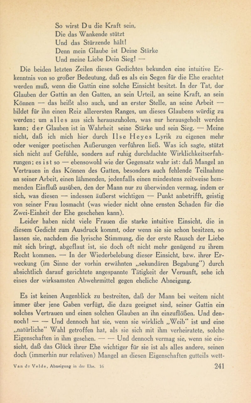 So wirst D u die Kraft sein. Die das Wankende stützt Und das Stürzende hält! Denn mein Glaube ist Deine Stärke Und meine Liebe Dein Sieg! — Die beiden letzten Zeilen dieses Gedichtes bekunden eine intuitive Er- kenntnis von so großer Bedeutung, daß es als ein Segen für die Ehe erachtet werden muß, wenn die Gattin eine solche Einsicht besitzt. In der Tat, der Glauben der Gattin an den Gatten, an sein Urteil, an seine Kraft, an sein Können — das heißt also auch, und an erster Stelle, an seine Arbeit — bildet für ihn einen Reiz allerersten Ranges, um dieses Glaubens würdig zu werden; um alles aus sich herauszuholen, was nur herausgeholt werden kann; der Glauben ist in Wahrheit seine Stärke und sein Sieg. — Meine nicht, daß ich mich hier durch Ilse Heyes Lyrik zu eigenen mehr oder weniger poetischen Äußerungen verführen ließ. Was ich sagte, stützt sich nicht auf Gefühle, sondern auf ruhig durchdachte Wirklichkeitserfah- rungen; es ist so — ebensowohl wie der Gegensatz wahr ist: daß Mangel an Vertrauen in das Können des Gatten, besonders auch fehlende Teilnahme an seiner Arbeit, einen lähmenden, jedenfalls einen mindestens zeitweise hem- menden Einfluß ausüben, den der Mann nur zu überwinden vermag, indem er sich, was diesen — indessen äußerst wichtigen — Punkt anbetrifft, geistig von seiner Frau losmacht (was wieder nicht ohne ernsten Schaden für die Zwei-Einheit der Ehe geschehen kann). Leider haben nicht viele Frauen die starke intuitive Einsicht, die in diesem Gedicht zum Ausdruck kommt, oder wenn sie sie schon besitzen, so lassen sie, nachdem die lyrische Stimmung, die der erste Rausch der Liebe mit sich bringt, abgeflaut ist, sie doch oft nicht mehr genügend zu ihrem Recht kommen. — In der Wiederbelebung dieser Einsicht, bzw. ihrer Er- weckung (im Sinne der vorhin erwähnten „sekundären Begabung“) durch absichtlich darauf gerichtete angespannte Tätigkeit der Vernunft, sehe ich eines der wirksamsten Abwehrmittel gegen eheliche Abneigung. Es ist keinen Augenblick zu bestreiten, daß der Mann bei weitem nicht immer über jene Gaben verfügt, die dazu geeignet sind, seiner Gattin ein solches Vertrauen und einen solchen Glauben an ihn einzuflößen. Und den- noch! Und dennoch hat sie, wenn sie wirklich „Weib“ ist und eine „natürliche“ Wahl getroffen hat, als sie sich mit ihm verheiratete, solche Eigenschaften in ihm gesehen. Und dennoch vermag sie, wenn sie ein- sieht, daß das Glück ihrer Ehe wichtiger für sie ist als alles andere, seinen doch (immerhin nur relativen) Mangel an diesen Eigenschaften gutteils wett-