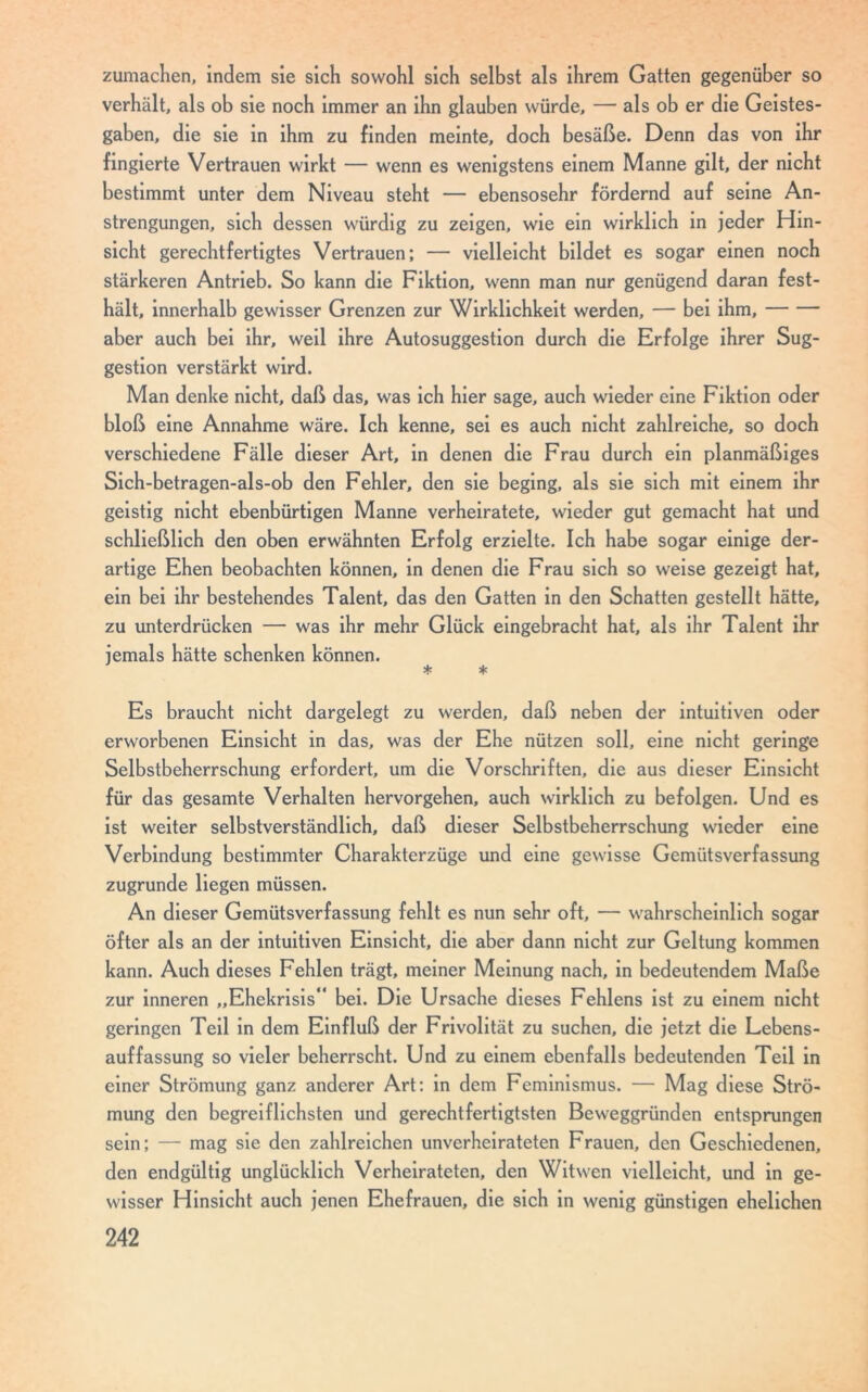 zumachen, indem sie sich sowohl sich selbst als ihrem Gatten gegenüber so verhält, als ob sie noch immer an ihn glauben würde, — als ob er die Geistes- gaben, die sie in ihm zu finden meinte, doch besäße. Denn das von ihr fingierte Vertrauen wirkt — wenn es wenigstens einem Manne gilt, der nicht bestimmt unter dem Niveau steht — ebensosehr fördernd auf seine An- strengungen, sich dessen würdig zu zeigen, wie ein wirklich in jeder Hin- sicht gerechtfertigtes Vertrauen; — vielleicht bildet es sogar einen noch stärkeren Antrieb. So kann die Fiktion, wenn man nur genügend daran fest- hält, innerhalb gewisser Grenzen zur Wirklichkeit werden, — bei ihm, aber auch bei ihr, weil ihre Autosuggestion durch die Erfolge ihrer Sug- gestion verstärkt wird. Man denke nicht, daß das, was ich hier sage, auch wieder eine Fiktion oder bloß eine Annahme wäre. Ich kenne, sei es auch nicht zahlreiche, so doch verschiedene Fälle dieser Art, in denen die Frau durch ein planmäßiges Sich-betragen-als-ob den Fehler, den sie beging, als sie sich mit einem ihr geistig nicht ebenbürtigen Manne verheiratete, wieder gut gemacht hat und schließlich den oben erwähnten Erfolg erzielte. Ich habe sogar einige der- artige Ehen beobachten können, in denen die Frau sich so weise gezeigt hat, ein bei ihr bestehendes Talent, das den Gatten in den Schatten gestellt hätte, zu unterdrücken — was ihr mehr Glück eingebracht hat, als ihr Talent ihr jemals hätte schenken können. * * Es braucht nicht dargelegt zu werden, daß neben der intuitiven oder erworbenen Einsicht in das, was der Ehe nützen soll, eine nicht geringe Selbstbeherrschung erfordert, um die Vorschriften, die aus dieser Einsicht für das gesamte Verhalten hervorgehen, auch wirklich zu befolgen. Und es ist weiter selbstverständlich, daß dieser Selbstbeherrschung wieder eine Verbindung bestimmter Charakterzüge und eine gewisse Gemütsverfassung zugrunde liegen müssen. An dieser Gemütsverfassung fehlt es nun sehr oft, — wahrscheinlich sogar öfter als an der intuitiven Einsicht, die aber dann nicht zur Geltung kommen kann. Auch dieses Fehlen trägt, meiner Meinung nach, in bedeutendem Maße zur inneren „Ehekrisis“ bei. Die Ursache dieses Fehlens ist zu einem nicht geringen Teil in dem Einfluß der Frivolität zu suchen, die jetzt die Lebens- auffassung so vieler beherrscht. Und zu einem ebenfalls bedeutenden Teil in einer Strömung ganz anderer Art: in dem Feminismus. — Mag diese Strö- mung den begreiflichsten und gerechtfertigtsten Beweggründen entsprungen sein; — mag sie den zahlreichen unverheirateten Frauen, den Geschiedenen, den endgültig unglücklich Verheirateten, den Witwen vielleicht, und in ge- wisser Hinsicht auch jenen Ehefrauen, die sich in wenig günstigen ehelichen