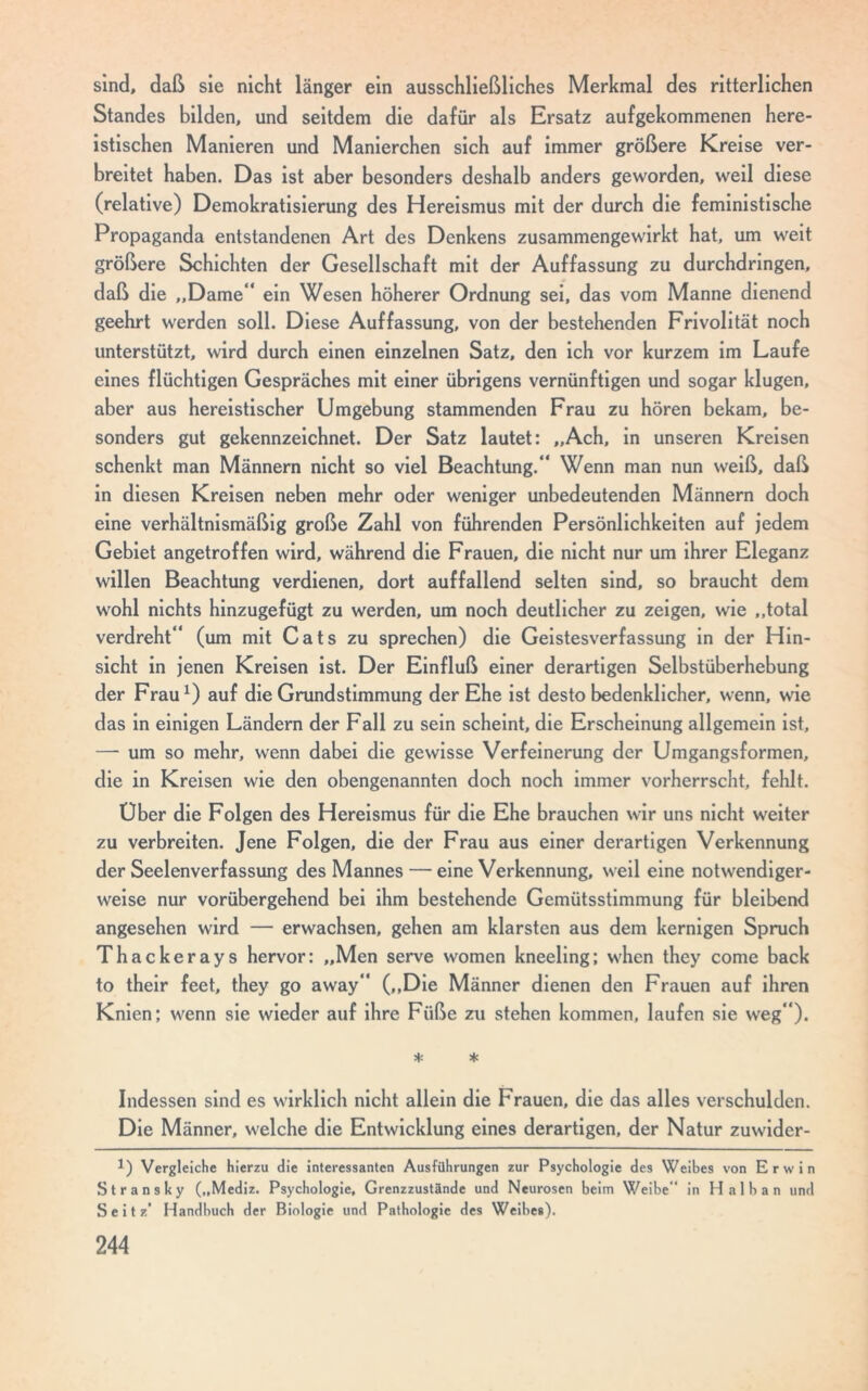 sind, daß sie nicht länger ein ausschließliches Merkmal des ritterlichen Standes bilden, und seitdem die dafür als Ersatz aufgekommenen here- istischen Manieren und Manierchen sich auf immer größere Kreise ver- breitet haben. Das ist aber besonders deshalb anders geworden, weil diese (relative) Demokratisierung des Hereismus mit der durch die feministische Propaganda entstandenen Art des Denkens zusammengewirkt hat, um weit größere Schichten der Gesellschaft mit der Auffassung zu durchdringen, daß die „Dame“ ein Wesen höherer Ordnung sei, das vom Manne dienend geehrt werden soll. Diese Auffassung, von der bestehenden Frivolität noch unterstützt, wird durch einen einzelnen Satz, den ich vor kurzem im Laufe eines flüchtigen Gespräches mit einer übrigens vernünftigen und sogar klugen, aber aus hereistischer Umgebung stammenden Frau zu hören bekam, be- sonders gut gekennzeichnet. Der Satz lautet: „Ach, in unseren Kreisen schenkt man Männern nicht so viel Beachtung.“ Wenn man nun weiß, daß in diesen Kreisen neben mehr oder weniger unbedeutenden Männern doch eine verhältnismäßig große Zahl von führenden Persönlichkeiten auf jedem Gebiet angetroffen wird, während die Frauen, die nicht nur um ihrer Eleganz willen Beachtung verdienen, dort auffallend selten sind, so braucht dem wohl nichts hinzugefügt zu werden, um noch deutlicher zu zeigen, wie „total verdreht“ (um mit Cats zu sprechen) die Geistesverfassung in der Hin- sicht in jenen Kreisen ist. Der Einfluß einer derartigen Selbstüberhebung der Frau*) auf die Grundstimmung der Ehe ist desto bedenklicher, wenn, wie das in einigen Ländern der Fall zu sein scheint, die Erscheinung allgemein ist, — um so mehr, wenn dabei die gewisse Verfeinerung der Umgangsformen, die in Kreisen wie den obengenannten doch noch immer vorherrscht, fehlt. Über die Folgen des Hereismus für die Ehe brauchen wir uns nicht weiter zu verbreiten. Jene Folgen, die der Frau aus einer derartigen Verkennung der Seelenverfassung des Mannes — eine Verkennung, weil eine notwendiger- weise nur vorübergehend bei ihm bestehende Gemütsstimmung für bleibend angesehen wird — erwachsen, gehen am klarsten aus dem kernigen Spruch Thackerays hervor: „Men serve women kneeling; when they come back to their feet, they go away“ („Die Männer dienen den Frauen auf ihren Knien; wenn sie wieder auf ihre Füße zu stehen kommen, laufen sie weg“). * * Indessen sind es wirklich nicht allein die Frauen, die das alles verschulden. Die Männer, welche die Entwicklung eines derartigen, der Natur zuwider- 1) Vergleiche hierzu die interessanten Ausführungen zur Psychologie des Weibes von Erwin Stransky („Mediz. Psychologie, Grenzzustände und Neurosen beim Weibe in Halban und Seitz' Handbuch der Biologie und Pathologie des Weibes).