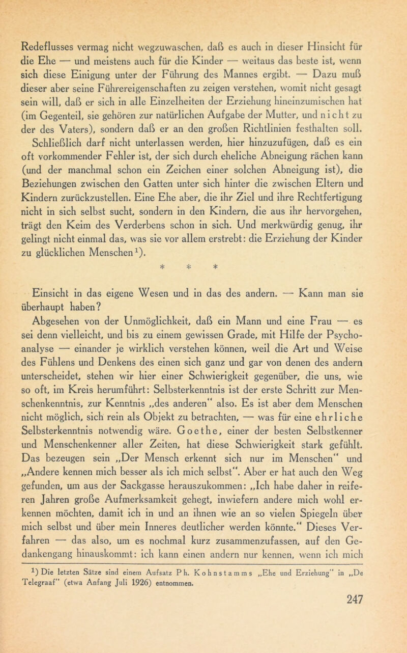 Redeflusses vermag nicht wegzuwaschen, daß es auch in dieser Hinsicht für die Ehe — und meistens auch für die Kinder — weitaus das beste ist, wenn sich diese Einigung unter der Führung des Mannes ergibt. — Dazu muß dieser aber seine Führereigenschaften zu zeigen verstehen, womit nicht gesagt sein will, daß er sich in alle Einzelheiten der Erziehung hineinzumischen hat (im Gegenteil, sie gehören zur natürlichen Aufgabe der Mutter, und n i c h t zu der des Vaters), sondern daß er an den großen Richtlinien festhalten soll. Schließlich darf nicht unterlassen werden, hier hinzuzufügen, daß es ein oft vorkommender Fehler ist, der sich durch eheliche Abneigung rächen kann (und der manchmal schon ein Zeichen einer solchen Abneigung ist), die Beziehungen zwischen den Gatten unter sich hinter die zwischen Eltern und Kindern zurückzustellen. Eine Ehe aber, die ihr Ziel und ihre Rechtfertigung nicht in sich selbst sucht, sondern in den Kindern, die aus ihr hervorgehen, trägt den Keim des Verderbens schon in sich. Und merkwürdig genug, ihr gelingt nicht einmal das, was sie vor allem erstrebt: die Erziehung der Kinder zu glücklichen Menschen1). * *- * Einsicht in das eigene Wesen und in das des andern. — Kann man sie überhaupt haben? Abgesehen von der Unmöglichkeit, daß ein Mann und eine Frau — es sei denn vielleicht, und bis zu einem gewissen Grade, mit Hilfe der Psycho- analyse — einander je wirklich verstehen können, weil die Art und Weise des Fühlens und Denkens des einen sich ganz und gar von denen des andern unterscheidet, stehen wir hier einer Schwierigkeit gegenüber, die uns, wie so oft, im Kreis herumführt: Selbsterkenntnis ist der erste Schritt zur Men- schenkenntnis, zur Kenntnis „des anderen“ also. Es ist aber dem Menschen nicht möglich, sich rein als Objekt zu betrachten, — was für eine ehrliche Selbsterkenntnis notwendig wäre. Goethe, einer der besten Selbstkenner und Menschenkenner aller Zeiten, hat diese Schwierigkeit stark gefühlt. Das bezeugen sein „Der Mensch erkennt sich nur im Menschen“ und „Andere kennen mich besser als ich mich selbst“. Aber er hat auch den Weg gefunden, um aus der Sackgasse herauszukommen: „Ich habe daher in reife- ren Jahren große Aufmerksamkeit gehegt, inwiefern andere mich wohl er- kennen möchten, damit ich in und an ihnen wie an so vielen Spiegeln über mich selbst und über mein Inneres deutlicher werden könnte.“ Dieses Ver- fahren — das also, um es nochmal kurz zusammenzufassen, auf den Ge- dankengang hinauskommt: ich kann einen andern nur kennen, wenn ich mich !) Die letzten Sätze sind einem Aufsatz Ph. Kohnstamms „Ehe und Erziehung in „De Telegraaf“ (etwa Anfang Juli 1926) entnommen.