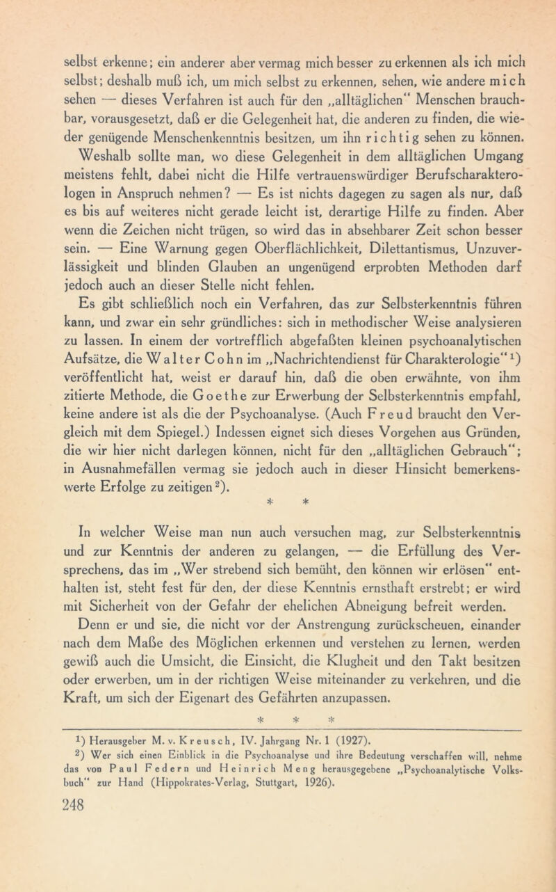 selbst erkenne; ein anderer aber vermag mich besser zu erkennen als ich mich selbst; deshalb muß ich, um mich selbst zu erkennen, sehen, wie andere mich sehen — dieses Verfahren ist auch für den „alltäglichen*' Menschen brauch- bar, vorausgesetzt, daß er die Gelegenheit hat, die anderen zu finden, die wie- der genügende Menschenkenntnis besitzen, um ihn richtig sehen zu können. Weshalb sollte man, wo diese Gelegenheit in dem alltäglichen Umgang meistens fehlt, dabei nicht die Hilfe vertrauenswürdiger Berufscharaktero- logen in Anspruch nehmen? — Es ist nichts dagegen zu sagen als nur, daß es bis auf weiteres nicht gerade leicht ist, derartige Hilfe zu finden. Aber wenn die Zeichen nicht trügen, so wird das in absehbarer Zeit schon besser sein. — Eine Warnung gegen Oberflächlichkeit, Dilettantismus, Unzuver- lässigkeit und blinden Glauben an ungenügend erprobten Methoden darf jedoch auch an dieser Stelle nicht fehlen. Es gibt schließlich noch ein Verfahren, das zur Selbsterkenntnis führen kann, und zwar ein sehr gründliches: sich in methodischer Weise analysieren zu lassen. In einem der vortrefflich abgefaßten kleinen psychoanalytischen Aufsätze, die WalterCoh n im „Nachrichtendienst für Charakterologiex) veröffentlicht hat, weist er darauf hin, daß die oben erwähnte, von ihm zitierte Methode, die Goethe zur Erwerbung der Selbsterkenntnis empfahl, keine andere ist als die der Psychoanalyse. (Auch Freud braucht den Ver- gleich mit dem Spiegel.) Indessen eignet sich dieses Vorgehen aus Gründen, die wir hier nicht darlegen können, nicht für den „alltäglichen Gebrauch“; in Ausnahmefällen vermag sie jedoch auch in dieser Hinsicht bemerkens- werte Erfolge zu zeitigen2). * * In welcher Weise man nun auch versuchen mag, zur Selbsterkenntnis und zur Kenntnis der anderen zu gelangen, — die Erfüllung des Ver- sprechens, das im „Wer strebend sich bemüht, den können wir erlösen“ ent- halten ist, steht fest für den, der diese Kenntnis ernsthaft erstrebt; er wird mit Sicherheit von der Gefahr der ehelichen Abneigung befreit werden. Denn er und sie, die nicht vor der Anstrengung zurückscheuen, einander nach dem Maße des Möglichen erkennen und verstehen zu lernen, werden gewiß auch die Umsicht, die Einsicht, die Klugheit und den Takt besitzen oder erwerben, um in der richtigen Weise miteinander zu verkehren, und die Kraft, um sich der Eigenart des Gefährten anzupassen. * * * 1) Herausgeber M. v. Kreusch, IV. Jahrgang Nr. 1 (1927). 2) Wer sich einen Einblick in die Psychoanalyse und ihre Bedeutung verschaffen will, nehme das von Paul Federn und Heinrich Meng herausgegebene „Psychoanalytische Volks- buch zur Hand (Hippokrates-Verlag, Stuttgart, 1926).