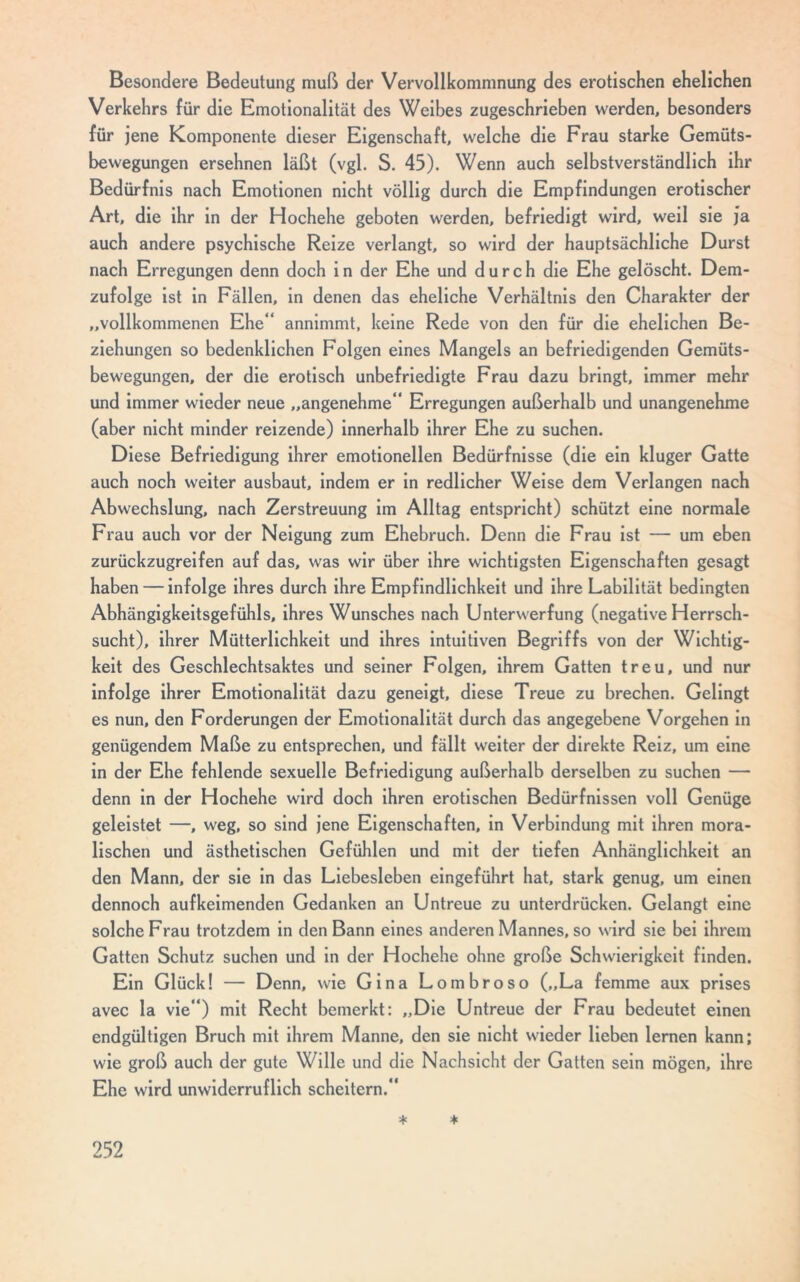 Besondere Bedeutung muß der Vervollkommnung des erotischen ehelichen Verkehrs für die Emotionalität des Weibes zugeschrieben werden, besonders für jene Komponente dieser Eigenschaft, welche die Frau starke Gemüts- bewegungen ersehnen läßt (vgl. S. 45). Wenn auch selbstverständlich ihr Bedürfnis nach Emotionen nicht völlig durch die Empfindungen erotischer Art, die ihr in der Hochehe geboten werden, befriedigt wird, weil sie ja auch andere psychische Reize verlangt, so wird der hauptsächliche Durst nach Erregungen denn doch in der Ehe und durch die Ehe gelöscht. Dem- zufolge ist in Fällen, in denen das eheliche Verhältnis den Charakter der „vollkommenen Ehe“ annimmt, keine Rede von den für die ehelichen Be- ziehungen so bedenklichen Folgen eines Mangels an befriedigenden Gemüts- bewegungen, der die erotisch unbefriedigte Frau dazu bringt, immer mehr und immer wieder neue „angenehme“ Erregungen außerhalb und unangenehme (aber nicht minder reizende) innerhalb ihrer Ehe zu suchen. Diese Befriedigung ihrer emotionellen Bedürfnisse (die ein kluger Gatte auch noch weiter ausbaut, indem er in redlicher Weise dem Verlangen nach Abwechslung, nach Zerstreuung im Alltag entspricht) schützt eine normale Frau auch vor der Neigung zum Ehebruch. Denn die Frau ist — um eben zurückzugreifen auf das, was wir über ihre wichtigsten Eigenschaften gesagt haben — infolge ihres durch ihre Empfindlichkeit und ihre Labilität bedingten Abhängigkeitsgefühls, ihres Wunsches nach Unterwerfung (negative Herrsch- sucht), ihrer Mütterlichkeit und ihres intuitiven Begriffs von der Wichtig- keit des Geschlechtsaktes und seiner Folgen, ihrem Gatten treu, und nur infolge ihrer Emotionalität dazu geneigt, diese Treue zu brechen. Gelingt es nun, den Forderungen der Emotionalität durch das angegebene Vorgehen in genügendem Maße zu entsprechen, und fällt weiter der direkte Reiz, um eine in der Ehe fehlende sexuelle Befriedigung außerhalb derselben zu suchen — denn in der Hochehe wird doch ihren erotischen Bedürfnissen voll Genüge geleistet —, weg, so sind jene Eigenschaften, in Verbindung mit ihren mora- lischen und ästhetischen Gefühlen und mit der tiefen Anhänglichkeit an den Mann, der sie in das Liebesieben eingeführt hat, stark genug, um einen dennoch auf keimenden Gedanken an Untreue zu unterdrücken. Gelangt eine solche Frau trotzdem in den Bann eines anderen Mannes, so wird sie bei ihrem Gatten Schutz suchen und in der Hochehe ohne große Schwierigkeit finden. Ein Glück! — Denn, wie Gina Lombroso („La femme aux prises avec la vie“) mit Recht bemerkt: „Die Untreue der Frau bedeutet einen endgültigen Bruch mit ihrem Manne, den sie nicht wieder lieben lernen kann; wie groß auch der gute Wille und die Nachsicht der Gatten sein mögen, ihre Ehe wird unwiderruflich scheitern.“ * *