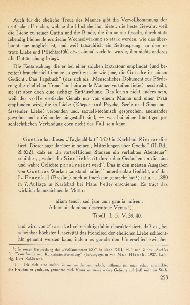 Auch für die eheliche Treue des Mannes gibt die Vervollkommnung der erotischen Freuden, welche die Hochehe ihm bietet, die beste Gewähr, weil die Liebe zu seiner Gattin und die Bande, die ihn an sie fesseln, durch stets lebendig bleibende erotische Wechselwirkung so stark werden, wie das über- haupt nur möglich ist, und weil tatsächlich ein Seitensprung, zu dem er trotz Liebe und Pflichtgefühl etwa einmal verleitet wurde, ihm nichts anderes als Enttäuschung bringt. Die Enttäuschung, die er bei einer solchen Extratour empfindet (und be- reitet) braucht nicht immer so groß zu sein wie jene, die Goethe in seinem Gedicht „Das Tagebuch“ (das sich als „Menschliches Dokument zur Förde- rung der ehelichen Treue“ an heiratende Männer verteilen ließe) beschreibt, sie ist aber doch eine richtige Enttäuschung. Das kann nicht anders sein, weil der volle erotische Genuß nur von einem Manne und einer Frau empfunden wird, die in Liebe (Körper und Psyche, Seele und Sinne um- fassender Liebe) verbunden und, sexuell-technisch gesprochen, aneinander gewöhnt und aufeinander eingestellt sind, — was bei einer flüchtigen ge- schlechtlichen Verbindung eben nicht der Fall sein kann. Goethe hat dieses „Tagbuchblatt“ 1810 in Karlsbad Riemer dik- tiert. Dieser sagt darüber in seinen „Mitteilungen über Goethe“ (II. Bd., S. 622), daß es „in vortrefflichen Stanzen ein verliebtes Abenteuer“ schildert, „wobei die Sinnlichkeit durch den Gedanken an die eine und wahre Geliebte paralysiert wird“. Das in den meisten Ausgaben von Goethes Werken „anstandshalber“ unterdrückte Gedicht, auf das L. Fraenkel (Breslau) mich aufmerksam gemacht hat1) ist u. a. 1880 in 7. Auflage in Karlsbad bei Hans Feiler erschienen. Es trägt das wirklich kennzeichnende Motto: — aliam tenui; sed jam cum gaudia adirem, Admonuit dominae deseruitque Venus2). Tibull. I, 5. V. 39,40. und wird von Fraenkel sehr richtig dahin charakterisiert, daß es „bei scheinbar höchster Laszivität das Hohelied der ehelichen Liebe schlecht- hin genannt werden kann, indem es gerade den Unterschied zwischen 1) In seiner Besprechung der „Vollkommenen Ehe” in Band XIII, H. 1 und 2 des „Archivs für Frauenkunde und Konstitutionsforschung” (herausgegeben von Max Hirsch, 1927, Leip- zig, Kurt Kabitzsch). 2) — Ich hielt eine andere in meinen Armen, jedoch, während ich mich schon anschickte, die Freuden zu genießen, gemahnte mich Venus an meine wahre Geliebte und ließ mich im Stich.