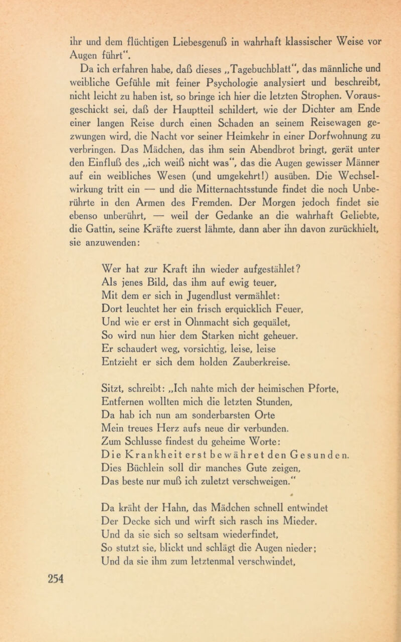 ihr und dem flüchtigen Liebesgenuß in wahrhaft klassischer Weise vor Augen führt“. Da ich erfahren habe, daß dieses „Tagebuchblatt“, das männliche und weibliche Gefühle mit feiner Psychologie analysiert und beschreibt, nicht leicht zu haben ist, so bringe ich hier die letzten Strophen. Voraus- geschickt sei, daß der Hauptteil schildert, wie der Dichter am Ende einer langen Reise durch einen Schaden an seinem Reisewagen ge- zwungen wird, die Nacht vor seiner Heimkehr in einer Dorfwohnung zu verbringen. Das Mädchen, das ihm sein Abendbrot bringt, gerät unter den Einfluß des „ich weiß nicht was“, das die Augen gewisser Männer auf ein weibliches Wesen (und umgekehrt!) ausüben. Die Wechsel- wirkung tritt ein — und die Mitternachtsstunde findet die noch Unbe- rührte in den Armen des Fremden. Der Morgen jedoch findet sie ebenso unberührt, — weil der Gedanke an die wahrhaft Geliebte, die Gattin, seine Kräfte zuerst lähmte, dann aber ihn davon zurückhielt, sie anzuwenden: Wer hat zur Kraft ihn wieder aufgestählet ? Als jenes Bild, das ihm auf ewig teuer. Mit dem er sich in Jugendlust vermählet: Dort leuchtet her ein frisch erquicklich Feuer, Und wie er erst in Ohnmacht sich gequälet. So wird nun hier dem Starken nicht geheuer. Er schaudert weg, vorsichtig, leise, leise Entzieht er sich dem holden Zauberkreise. Sitzt, schreibt: „Ich nahte mich der heimischen Pforte, Entfernen wollten mich die letzten Stunden, Da hab ich nun am sonderbarsten Orte Mein treues Herz aufs neue dir verbunden. Zum Schlüsse findest du geheime Worte: Die Krankheit erst bewähret den Gesunden. Dies Büchlein soll dir manches Gute zeigen. Das beste nur muß ich zuletzt verschweigen.“ . . é Da kräht der Hahn, das Mädchen schnell entwindet Der Decke sich und wirft sich rasch ins Mieder. Und da sie sich so seltsam wieder findet. So stutzt sie, blickt und schlägt die Augen nieder; Und da sie ihm zum letztenmal verschwindet.