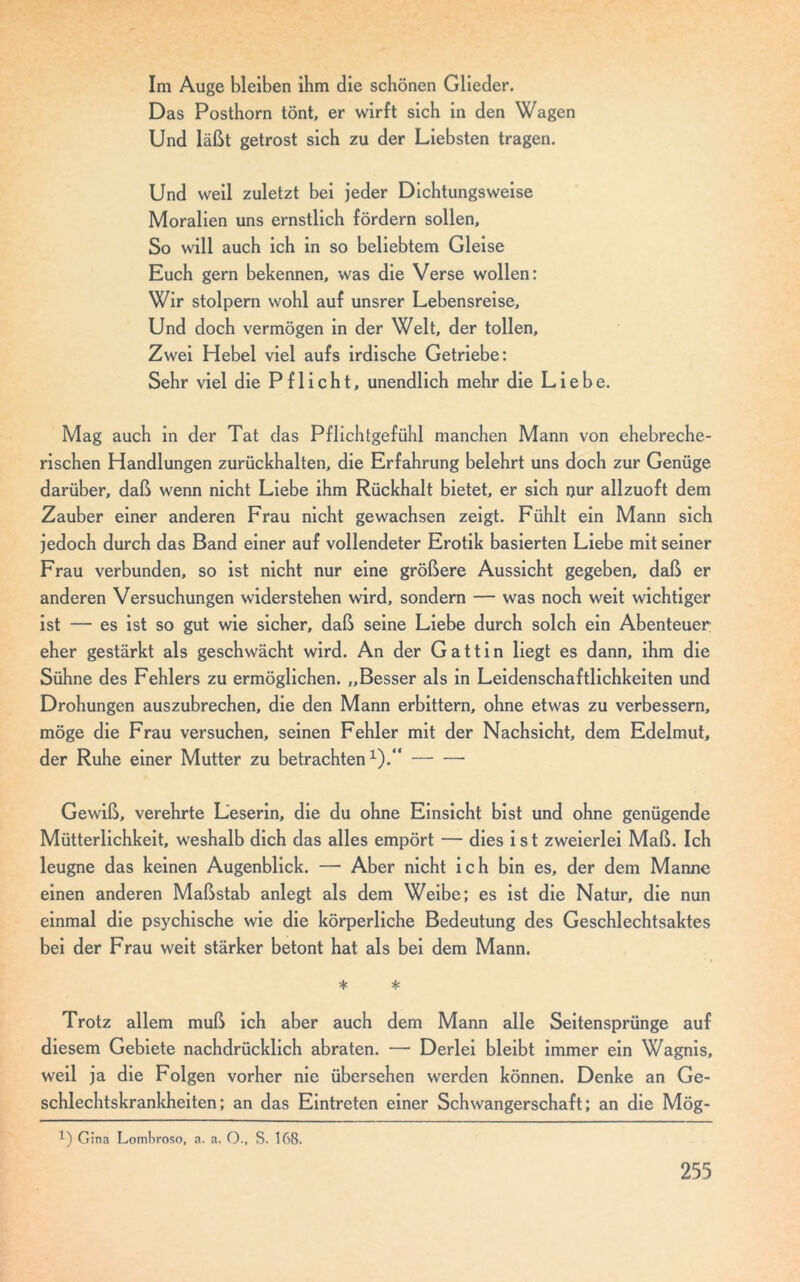 Im Auge bleiben ihm die schönen Glieder. Das Posthorn tönt, er wirft sich in den Wagen Und läßt getrost sich zu der Liebsten tragen. Und weil zuletzt bei jeder Dichtungsweise Moralien uns ernstlich fördern sollen. So will auch ich in so beliebtem Gleise Euch gern bekennen, was die Verse wollen: Wir stolpern wohl auf unsrer Lebensreise, Und doch vermögen in der Welt, der tollen. Zwei Hebel viel aufs irdische Getriebe: Sehr viel die Pflicht, unendlich mehr die Liebe. Mag auch in der Tat das Pflichtgefühl manchen Mann von ehebreche- rischen Handlungen zurückhalten, die Erfahrung belehrt uns doch zur Genüge darüber, daß wenn nicht Liebe ihm Rückhalt bietet, er sich nur allzuoft dem Zauber einer anderen Frau nicht gewachsen zeigt. Fühlt ein Mann sich jedoch durch das Band einer auf vollendeter Erotik basierten Liebe mit seiner Frau verbunden, so ist nicht nur eine größere Aussicht gegeben, daß er anderen Versuchungen widerstehen wird, sondern — was noch weit wichtiger ist — es ist so gut wie sicher, daß seine Liebe durch solch ein Abenteuer; eher gestärkt als geschwächt wird. An der Gattin liegt es dann, ihm die Sühne des Fehlers zu ermöglichen. „Besser als in Leidenschaftlichkeiten und Drohungen auszubrechen, die den Mann erbittern, ohne etwas zu verbessern, möge die Frau versuchen, seinen Fehler mit der Nachsicht, dem Edelmut, der Ruhe einer Mutter zu betrachten1).“ Gewiß, verehrte Leserin, die du ohne Einsicht bist und ohne genügende Mütterlichkeit, weshalb dich das alles empört — dies ist zweierlei Maß. Ich leugne das keinen Augenblick. — Aber nicht ich bin es, der dem Manne einen anderen Maßstab anlegt als dem Weibe; es ist die Natur, die nun einmal die psychische wie die körperliche Bedeutung des Geschlechtsaktes bei der Frau weit stärker betont hat als bei dem Mann. * * Trotz allem muß ich aber auch dem Mann alle Seitensprünge auf diesem Gebiete nachdrücklich abraten. — Derlei bleibt immer ein Wagnis, weil ja die Folgen vorher nie übersehen werden können. Denke an Ge- schlechtskrankheiten; an das Eintreten einer Schwangerschaft; an die Mög- *) Gina Lombroso, a. a. O., S. 168.