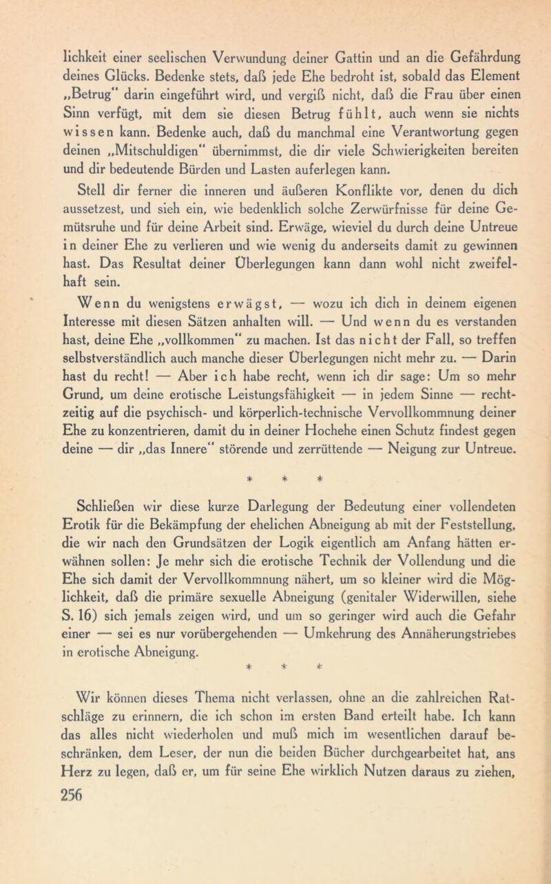 lichkeit einer seelischen Verwundung deiner Gattin und an die Gefährdung deines Glücks. Bedenke stets, daß jede Ehe bedroht ist, sobald das Element „Betrug“ darin eingeführt wird, und vergiß nicht, daß die Frau über einen Sinn verfügt, mit dem sie diesen Betrug fühlt, auch wenn sie nichts wissen kann. Bedenke auch, daß du manchmal eine Verantwortung gegen deinen „Mitschuldigen“ übernimmst, die dir viele Schwierigkeiten bereiten und dir bedeutende Bürden und Lasten auferlegen kann. Stell dir ferner die inneren und äußeren Konflikte vor, denen du dich aussetzest, und sieh ein, wie bedenklich solche Zerwürfnisse für deine Ge- mütsruhe und für deine Arbeit sind. Erwäge, wieviel du durch deine Untreue in deiner Ehe zu verlieren und wie wenig du anderseits damit zu gewinnen hast. Das Resultat deiner Überlegungen kann dann wohl nicht zweifel- haft sein. Wenn du wenigstens erwägst, — wozu ich dich in deinem eigenen Interesse mit diesen Sätzen anhalten will. — Und wenn du es verstanden hast, deine Ehe „vollkommen“ zu machen. Ist das nicht der Fall, so treffen selbstverständlich auch manche dieser Überlegungen nicht mehr zu. — Darin hast du recht! — Aber ich habe recht, wenn ich dir sage: Um so mehr Grund, um deine erotische Leistungsfähigkeit — in jedem Sinne — recht- zeitig auf die psychisch- und körperlich-technische Vervollkommnung deiner Ehe zu konzentrieren, damit du in deiner Hochehe einen Schutz findest gegen deine — dir „das Innere“ störende und zerrüttende — Neigung zur Untreue. * * * Schließen wir diese kurze Darlegung der Bedeutung einer vollendeten Erotik für die Bekämpfung der ehelichen Abneigung ab mit der Feststellung, die wir nach den Grundsätzen der Logik eigentlich am Anfang hätten er- wähnen sollen: Je mehr sich die erotische Technik der Vollendung und die Ehe sich damit der Vervollkommnung nähert, um so kleiner wird die Mög- lichkeit, daß die primäre sexuelle Abneigung (genitaler Widerwillen, siehe S. 16) sich jemals zeigen wird, und um so geringer wird auch die Gefahr einer — sei es nur vorübergehenden — Umkehrung des Annäherungstriebes in erotische Abneigung. * * + Wir können dieses Thema nicht verlassen, ohne an die zahlreichen Rat- schläge zu erinnern, die ich schon im ersten Band erteilt habe. Ich kann das alles nicht wiederholen und muß mich im wesentlichen darauf be- schränken, dem Leser, der nun die beiden Bücher durchgearbeitet hat, ans Herz zu legen, daß er, um für seine Ehe wirklich Nutzen daraus zu ziehen,