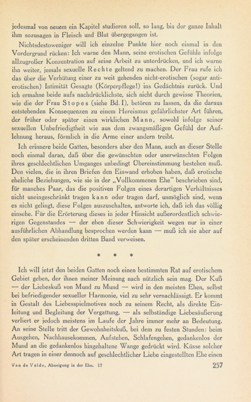 jedesmal von neuem ein Kapitel studieren soll, so lang, bis der ganze Inhalt ihm sozusagen in Fleisch und Blut übergegangen ist. Nichtsdestoweniger will ich einzelne Punkte hier noch einmal in den Vordergrund rücken: Ich warne den Mann, seine erotischen Gefühle infolge allzugroßer Konzentration auf seine Arbeit zu unterdrücken, und ich warne ihn weiter, jemals sexuelle Rechte geltend zu machen. Der Frau rufe ich das über die Verhütung einer zu weit gehenden nicht-erotischen (sogar anti- erotischen) Intimität Gesagte (Körperpflege!) ins Gedächtnis zurück. Und ich ermahne beide aufs nachdrücklichste, sich nicht durch gewisse Theorien, wie die der Frau Stopes (siehe Bd. I), betören zu lassen, da die daraus entstehenden Konsequenzen zu einem Hereismus gefährlichster Art führen, der früher oder später einen wirklichen Mann, sowohl infolge seiner sexuellen Unbefriedigtheit wie aus dem zwangsmäßigen Gefühl der Auf- lehnung heraus, förmlich in die Arme einer andern treibt. Ich erinnere beide Gatten, besonders aber den Mann, auch an dieser Stelle noch einmal daran, daß über die gewünschten oder unerwünschten Folgen ihres geschlechtlichen Umganges unbedingt Übereinstimmung bestehen muß. Den vielen, die in ihren Briefen den Einwand erhoben haben, daß erotische eheliche Beziehungen, wie sie in der „Vollkommenen Ehe*' beschrieben sind, für manches Paar, das die positiven Folgen eines derartigen Verhältnisses nicht uneingeschränkt tragen kann oder tragen darf, unmöglich sind, wenn es nicht gelingt, diese Folgen auszuschalten, antworte ich, daß ich das völlig einsehe. Für die Erörterung dieses in jeder Hinsicht außerordentlich schwie- rigen Gegenstandes — der eben dieser Schwierigkeit wegen nur in einer ausführlichen Abhandlung besprochen werden kann — muß ich sie aber auf den später erscheinenden dritten Band verweisen. * * * Ich will jetzt den beiden Gatten noch einen bestimmten Rat auf erotischem Gebiet geben, der ihnen meiner Meinung nach nützlich sein mag. Der Kuß — der Liebeskuß von Mund zu Mund — wird in den meisten Ehen, selbst bei befriedigender sexueller Harmonie, viel zu sehr vernachlässigt. Er kommt in Gestalt des Liebesspielmotives noch zu seinem Recht, als direkte Ein- leitung und Begleitung der Vergattung, — als selbständige Liebesäußerung verliert er jedoch meistens im Laufe der Jahre immer mehr an Bedeutung. An seine Stelle tritt der Gewohnheitskuß, bei dem zu festen Stunden: beim Ausgehen, Nachhausekommen, Aufstehen, Schlafengehen, gedankenlos der Mund an die gedankenlos hingehaltene Wange gedrückt wird. Küsse solcher Art tragen in einer dennoch auf geschlechtlicher Liebe eingestellten Ehe einen