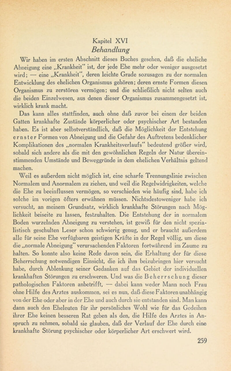 Kapitel XVI Behandlung Wir haben im ersten Abschnitt dieses Buches gesehen, daß die eheliche Abneigung eine „Krankheit“ ist, der jede Ehe mehr oder weniger ausgesetzt wird; — eine „Krankheit“, deren leichte Grade sozusagen zu der normalen Entwicklung des ehelichen Organismus gehören; deren ernste Formen diesen Organismus zu zerstören vermögen; und die schließlich nicht selten auch die beiden Einzelwesen, aus denen dieser Organismus zusammengesetzt ist, wirklich krank macht. Das kann alles stattfinden, auch ohne daß zuvor bei einem der beiden Gatten krankhafte Zustände körperlicher oder psychischer Art bestanden haben. Es ist aber selbstverständlich, daß die Möglichkeit der Entstehung ernster Formen von Abneigung und die Gefahr des Auftretens bedenklicher Komplikationen des „normalen Krankheitsverlaufs“ bedeutend größer wird, sobald sich andere als die mit den gewöhnlichen Regeln der Natur überein- stimmenden Umstände und Beweggründe in dem ehelichen Verhältnis geltend machen. Weil es außerdem nicht möglich ist, eine scharfe Trennungslinie zwischen Normalem und Anormalem zu ziehen, und weil die Regelwidrigkeiten, welche die Ehe zu beeinflussen vermögen, so verschieden wie häufig sind, habe ich solche im vorigen öfters erwähnen müssen. Nichtsdestoweniger habe ich versucht, an meinem Grundsatz, wirklich krankhafte Störungen nach Mög- lichkeit beiseite zu lassen, festzuhalten. Die Entstehung der in normalem Boden wurzelnden Abneigung zu verstehen, ist gewiß für den nicht spezia- listisch geschulten Leser schon schwierig genug, und er braucht außerdem alle für seine Ehe verfügbaren geistigen Kräfte in der Regel völlig, um diese die „normale Abneigung“ verursachenden Faktoren fortwährend im Zaume zu halten. So konnte also keine Rede davon sein, die Erhaltung der für diese Beherrschung notwendigen Einsicht, die ich ihm beizubringen hier versucht habe, durch Ablenkung seiner Gedanken auf das Gebiet der individuellen krankhaften Störungen zu erschweren. Und was die Beherrschung dieser pathologischen Faktoren anbetrifft, — dabei kann weder Mann noch Frau ohne Hilfe des Arztes auskommen, sei es nun, daß diese Faktoren unabhängig von der Ehe oder aber in der Ehe und auch durch sie entstanden sind. Man kann dann auch den Eheleuten für ihr persönliches Wohl wie für das Gedeihen ihrer Ehe keinen besseren Rat geben als den, die Hilfe des Arztes in An- spruch zu nehmen, sobald sie glauben, daß der Verlauf der Ehe durch eine krankhafte Störung psychischer oder körperlicher Art erschwert wird.