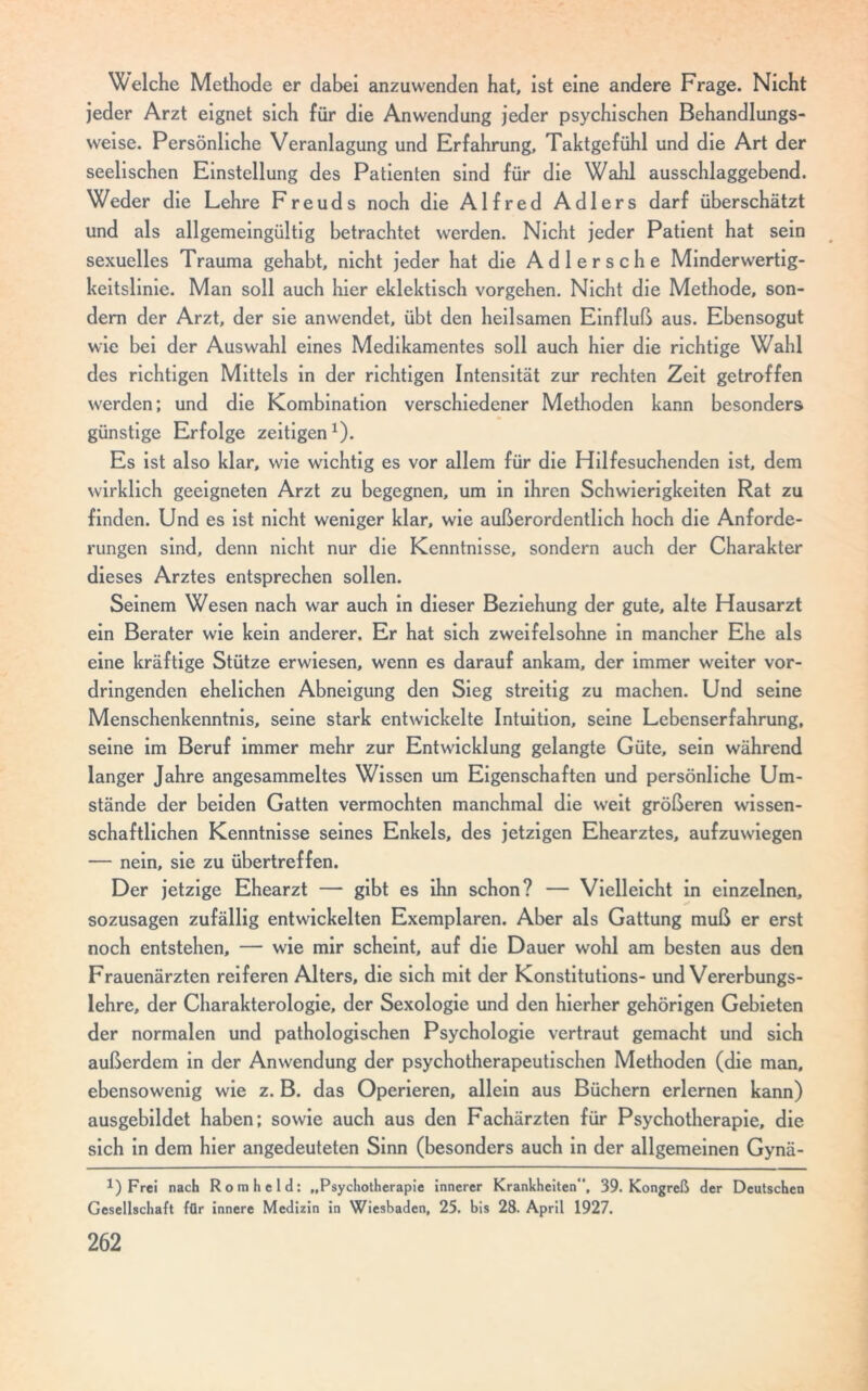 Welche Methode er dabei anzuvvenden hat, ist eine andere Frage. Nicht jeder Arzt eignet sich für die Anwendung jeder psychischen Behandlungs- weise. Persönliche Veranlagung und Erfahrung, Taktgefühl und die Art der seelischen Einstellung des Patienten sind für die Wahl ausschlaggebend. Weder die Lehre Freuds noch die Alfred Adlers darf überschätzt und als allgemeingültig betrachtet werden. Nicht jeder Patient hat sein sexuelles Trauma gehabt, nicht jeder hat die Adlersche Minderwertig- keitslinie. Man soll auch hier eklektisch vorgehen. Nicht die Methode, son- dern der Arzt, der sie anwendet, übt den heilsamen Einfluß aus. Ebensogut wie bei der Auswahl eines Medikamentes soll auch hier die richtige Wahl des richtigen Mittels in der richtigen Intensität zur rechten Zeit getroffen werden; und die Kombination verschiedener Methoden kann besonders günstige Erfolge zeitigen1). Es ist also klar, wie wichtig es vor allem für die Hilfesuchenden ist, dem wirklich geeigneten Arzt zu begegnen, um in ihren Schwierigkeiten Rat zu finden. Und es ist nicht weniger klar, wie außerordentlich hoch die Anforde- rungen sind, denn nicht nur die Kenntnisse, sondern auch der Charakter dieses Arztes entsprechen sollen. Seinem Wesen nach war auch in dieser Beziehung der gute, alte Hausarzt ein Berater wie kein anderer. Er hat sich zweifelsohne in mancher Ehe als eine kräftige Stütze erwiesen, wenn es darauf ankam, der immer weiter vor- dringenden ehelichen Abneigung den Sieg streitig zu machen. Und seine Menschenkenntnis, seine stark entwickelte Intuition, seine Lebenserfahrung, seine im Beruf immer mehr zur Entwicklung gelangte Güte, sein während langer Jahre angesammeltes Wissen um Eigenschaften und persönliche Um- stände der beiden Gatten vermochten manchmal die weit größeren wissen- schaftlichen Kenntnisse seines Enkels, des jetzigen Ehearztes, aufzuwiegen — nein, sie zu übertreffen. Der jetzige Ehearzt — gibt es ihn schon? — Vielleicht in einzelnen, sozusagen zufällig entwickelten Exemplaren. Aber als Gattung muß er erst noch entstehen, — wie mir scheint, auf die Dauer wohl am besten aus den Frauenärzten reiferen Alters, die sich mit der Konstitutions- und Vererbungs- lehre, der Charakterologie, der Sexologie und den hierher gehörigen Gebieten der normalen und pathologischen Psychologie vertraut gemacht und sich außerdem in der Anwendung der psychotherapeutischen Methoden (die man, ebensowenig wie z. B. das Operieren, allein aus Büchern erlernen kann) ausgebildet haben; sowie auch aus den Fachärzten für Psychotherapie, die sich in dem hier angedeuteten Sinn (besonders auch in der allgemeinen Gynä- Frei nach Rom held: „Psychotherapie innerer Krankheiten“, 39. Kongreß der Deutschen Gesellschaft für innere Medizin in Wiesbaden, 25. bis 28. April 1927.