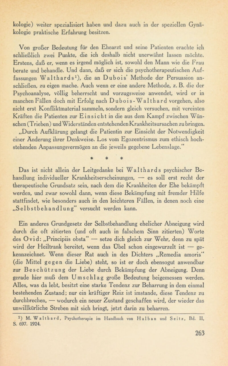 kologie) weiter spezialisiert haben und dazu auch in der speziellen Gynä- kologie praktische Erfahrung besitzen. Von großer Bedeutung für den Ehearzt und seine Patienten erachte ich schließlich zwei Punkte, die ich deshalb nicht unerwähnt lassen möchte. Erstens, daß er, wenn es irgend möglich ist, sowohl den Mann wie die Frau berate und behandle. Und dann, daß er sich die psychotherapeutischen Auf- fassungen Walthards1), die an Dubois’ Methode der Persuasion an- schließen, zu eigen mache. Auch wenn er eine andere Methode, z. B. die der Psychoanalyse, völlig beherrscht und vorzugsweise anwendet, wird er in manchen Fällen doch mit Erfolg nach Dubois-Walthard Vorgehen, also nicht erst Konfliktmaterial sammeln, sondern gleich versuchen, mit vereinten Kräften die Patienten zur Einsicht in die aus dem Kampf zwischen Wün- schen (Trieben) und Widerständen entstehenden Krankheitsursachen zu bringen. „Durch Aufklärung gelangt die Patientin zur Einsicht der Notwendigkeit einer Änderung ihrer Denkweise. Los vom Egozentrismus zum ethisch hoch- stehenden Anpassungsvermögen an die jeweils gegebene Lebenslage.“ * * * Das ist nicht allein der Leitgedanke bei Walthards psychischer Be- handlung individueller Krankheitserscheinungen, — es soll erst recht der therapeutische Grundsatz sein, nach dem die Krankheiten der Ehe bekämpft werden, und zwar sowohl dann, wenn diese Bekämpfung mit fremder Hilfe stattfindet, wie besonders auch in den leichteren Fällen, in denen noch eine „Selbstbehandlung“ versucht werden kann. Ein anderes Grundgesetz der Selbstbehandlung ehelicher Abneigung wird durch die oft zitierten (und oft auch in falschem Sinn zitierten) Worte des Ovid: „Principiis obsta“ — setze dich gleich zur Wehr, denn zu spät wird der Heiltrank bereitet, wenn das Übel schon eingewurzelt ist — ge- kennzeichnet. Wenn dieser Rat auch in des Dichters „Remedia amoris“ (die Mittel gegen die Liebe) steht, so ist er doch ebensogut anwendbar zur Beschützung der Liebe durch Bekämpfung der Abneigung. Denn gerade hier muß dem Umschlag große Bedeutung beigemessen werden. Alles, was da lebt, besitzt eine starke Tendenz zur Beharrung in dem einmal bestehenden Zustand; nur ein kräftiger Reiz ist imstande, diese Tendenz zu durchbrechen, — wodurch ein neuer Zustand geschaffen wird, der wieder das unwillkürliche Streben mit sich bringt, jetzt darin zu beharren. *) M. W a 11 h a r d , Psychotherapie im Handbuch von Halb an und Seitz, Bd. II, S. 697. 1924.