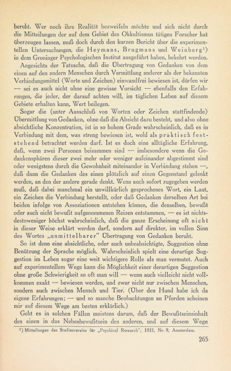 beruht. Wer noch ihre Realität bezweifeln möchte und sich nicht durch die Mitteilungen der auf dem Gebiet des Okkultismus tätigen Forscher hat überzeugen lassen, muß doch durch den kurzen Bericht über die experimen- tellen Untersuchungen, die Heymans, Brugmans und Weinberg1) in dem Groninger Psychologischen Institut ausgeführt haben, bekehrt werden. Angesichts der Tatsache, daß die Übertragung von Gedanken von dem einen auf den andern Menschen durch Vermittlung anderer als der bekannten Verbindungsmittel (Worte und Zeichen) einwandfrei bewiesen ist, dürfen wir — sei es auch nicht ohne eine gewisse Vorsicht — ebenfalls den Erfah- rungen, die jeder, der darauf achten will, im täglichen Leben auf diesem Gebiete erhalten kann, Wert beilegen. Sogar die (unter Ausschluß von Worten oder Zeichen stattfindende) Übermittlung von Gedanken, ohne daß die Absicht dazu besteht, und also ohne absichtliche Konzentration, ist in so hohem Grade wahrscheinlich, daß es in Verbindung mit dem, was streng bewiesen ist, wohl als praktisch fest- stehend betrachtet werden darf. Ist es doch eine alltägliche Erfahrung, daß, wenn zwei Personen beisammen sind — insbesondere wenn die Ge- dankensphären dieser zwei mehr oder weniger aufeinander abgestimmt sind oder wenigstens durch die Gewohnheit miteinander in Verbindung stehen —, daß dann die Gedanken des einen plötzlich auf einen Gegenstand gelenkt werden, an den der andere gerade denkt. Wenn auch sofort zugegeben werden muß, daß dabei manchmal ein unwillkürlich gesprochenes Wort, ein Laut, ein Zeichen die Verbindung herstellt, oder daß Gedanken derselben Art bei beiden infolge von Assoziationen entstehen können, die denselben, bewußt oder auch nicht bewußt aufgenommenen Reizen entstammen, — es ist nichts- destoweniger höchst wahrscheinlich, daß die ganze Erscheinung oft nicht in dieser Weise erklärt werden darf, sondern auf direkter, im vollen Sinn des Wortes „unmittelbarer“ Übertragung von Gedanken beruht. So ist denn eine absichtliche, oder auch unbeabsichtigte, Suggestion ohne Benützung der Sprache möglich. Wahrscheinlich spielt eine derartige Sug- gestion im Leben sogar eine weit wichtigere Rolle als man vermutet. Auch auf experimentellem Wege kann die Möglichkeit einer derartigen Suggestion ohne große Schwierigkeit so oft man will — wenn auch vielleicht nicht voll- kommen exakt — bewiesen werden, und zwar nicht nur zwischen Menschen, sondern auch zwischen Mensch und Tier. (Uber den Hund habe ich da eigene Erfahrungen; — und so manche Beobachtungen an Pferden scheinen mir auf diesem Wege am besten erklärlich.) Geht es in solchen Fällen meistens darum, daß der Bewußtseinsinhalt des einen in das Nebenbewußtsein des anderen, und auf diesem Wege *) Mitteilungen des Studienvereins für „Psychical Research, 1921, Nr. 9, Amsterdam.