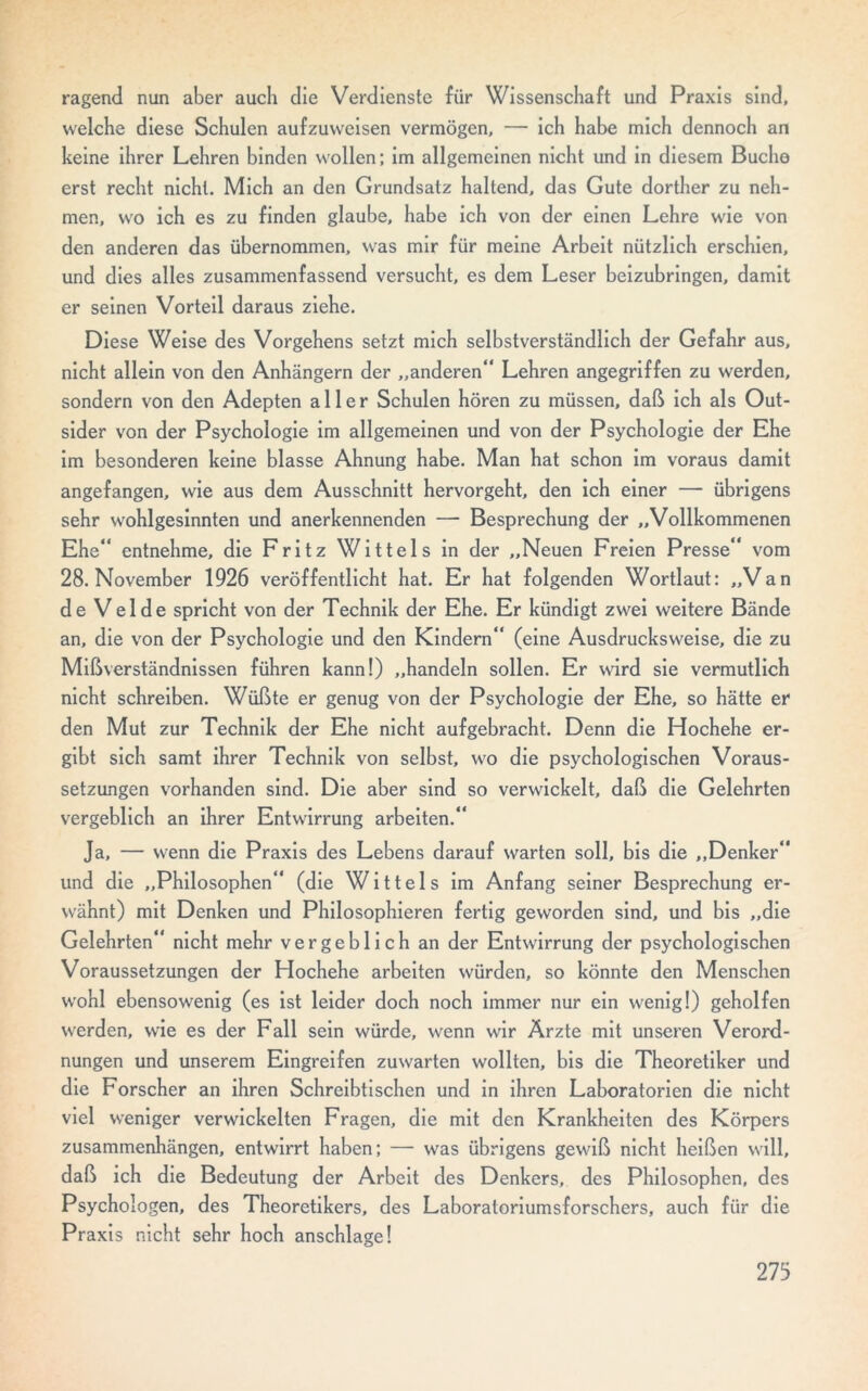 ragend nun aber auch die Verdienste für Wissenschaft und Praxis sind, welche diese Schulen aufzuweisen vermögen, — ich habe mich dennoch an keine ihrer Lehren binden wollen; im allgemeinen nicht und in diesem Buche erst recht nicht. Mich an den Grundsatz haltend, das Gute dorther zu neh- men, wo ich es zu finden glaube, habe ich von der einen Lehre wie von den anderen das übernommen, was mir für meine Arbeit nützlich erschien, und dies alles zusammenfassend versucht, es dem Leser beizubringen, damit er seinen Vorteil daraus ziehe. Diese Weise des Vorgehens setzt mich selbstverständlich der Gefahr aus, nicht allein von den Anhängern der „anderen“ Lehren angegriffen zu werden, sondern von den Adepten aller Schulen hören zu müssen, daß ich als Out- sider von der Psychologie im allgemeinen und von der Psychologie der Ehe im besonderen keine blasse Ahnung habe. Man hat schon im voraus damit angefangen, wie aus dem Ausschnitt hervorgeht, den ich einer — übrigens sehr wohlgesinnten und anerkennenden — Besprechung der „Vollkommenen Ehe“ entnehme, die Fritz Wittels in der „Neuen Freien Presse“ vom 28. November 1926 veröffentlicht hat. Er hat folgenden Wortlaut: „Van de Velde spricht von der Technik der Ehe. Er kündigt zwei weitere Bände an, die von der Psychologie und den Kindern“ (eine Ausdrucksweise, die zu Mißverständnissen führen kann!) „handeln sollen. Er wird sie vermutlich nicht schreiben. Wüßte er genug von der Psychologie der Ehe, so hätte er den Mut zur Technik der Ehe nicht aufgebracht. Denn die Hochehe er- gibt sich samt ihrer Technik von selbst, wo die psychologischen Voraus- setzungen vorhanden sind. Die aber sind so verwickelt, daß die Gelehrten vergeblich an ihrer Entwirrung arbeiten.“ Ja, — wenn die Praxis des Lebens darauf warten soll, bis die „Denker“ und die „Philosophen“ (die Wittels im Anfang seiner Besprechung er- wähnt) mit Denken und Philosophieren fertig geworden sind, und bis „die Gelehrten“ nicht mehr vergeblich an der Entwirrung der psychologischen Voraussetzungen der Llochehe arbeiten würden, so könnte den Menschen wohl ebensowenig (es ist leider doch noch immer nur ein wenig!) geholfen werden, wie es der Fall sein würde, wenn wir Ärzte mit unseren Verord- nungen und unserem Eingreifen zuwarten wollten, bis die Theoretiker und die Forscher an ihren Schreibtischen und in ihren Laboratorien die nicht viel weniger verwickelten Fragen, die mit den Krankheiten des Körpers Zusammenhängen, entwirrt haben: — was übrigens gewiß nicht heißen will, daß ich die Bedeutung der Arbeit des Denkers, des Philosophen, des Psychologen, des Theoretikers, des Laboratoriumsforschers, auch für die Praxis nicht sehr hoch anschlage! 273