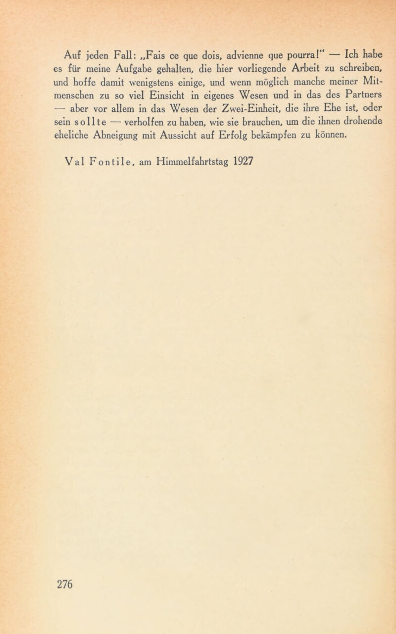 Auf jeden Fall: „Fais ce que dois, advienne que pourra!“ — Ich habe es für meine Aufgabe gehalten, die hier vorliegende Arbeit zu schreiben, und hoffe damit wenigstens einige, und wenn möglich manche meiner Mit- menschen zu so viel Einsicht in eigenes Wesen und in das des Partners — aber vor allem in das Wesen der Zwei-Einheit, die ihre Ehe ist, oder sein sollte — verholfen zu haben, wie sie brauchen, um die ihnen drohende eheliche Abneigung mit Aussicht auf Erfolg bekämpfen zu können. Val Fontile, am Himmelfahrtstag 1927
