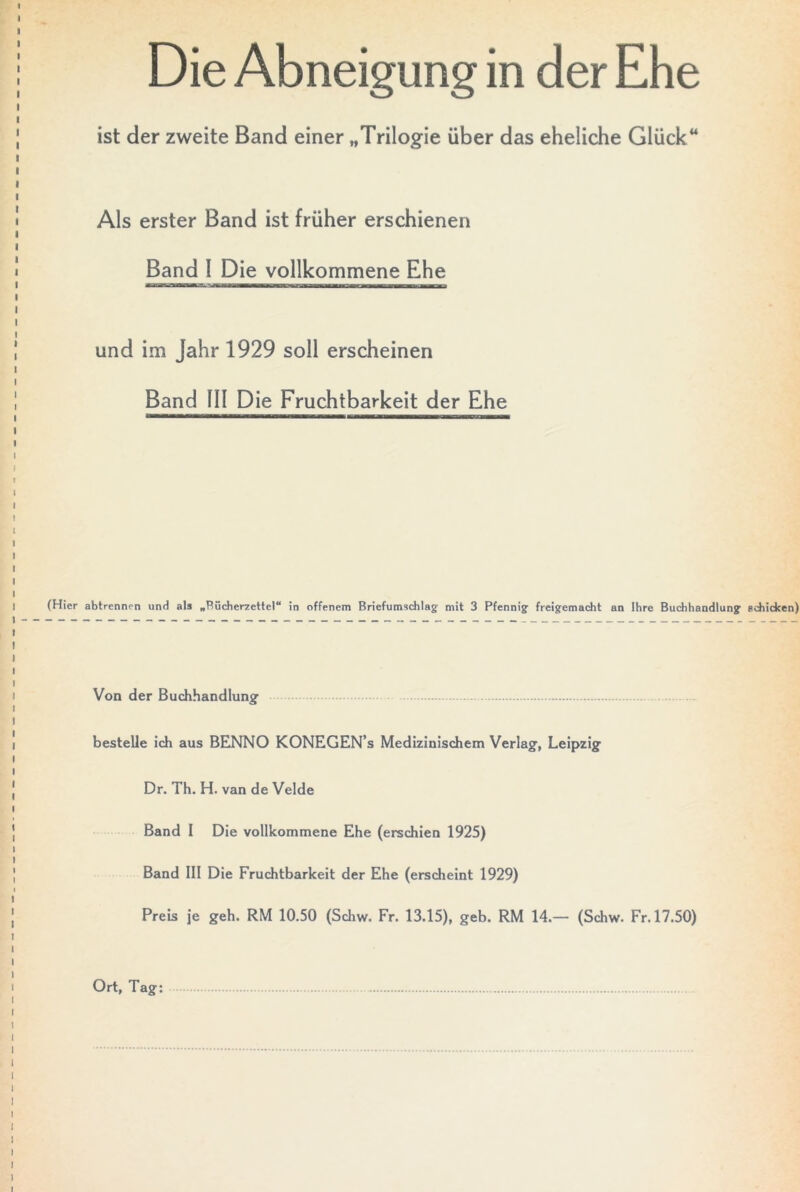 Die Abneigung in der Ehe ist der zweite Band einer „Trilogie über das eheliche Glück“ Als erster Band ist früher erschienen Band I Die vollkommene Ehe und im Jahr 1929 soll erscheinen Band III Die Fruchtbarkeit der Ehe (Hier abtrennen und als „Bücheryettel“ in offenem Briefumschlag' mit 3 Pfennig' freigemacht an Ihre Buchhandlung schicken) Von der Buchhandlung1 bestelle ich aus BENNO KONEGEN’s Medizinischem Verlag, Leipzig Dr. Th. H. van de Velde Band I Die vollkommene Ehe (erschien 1925) Band III Die Fruchtbarkeit der Ehe (erscheint 1929) Preis je geh. RM 10.50 (Schw. Fr. 13.15), geb. RM 14.— (Schw. Fr. 17.50) Ort, Tag: