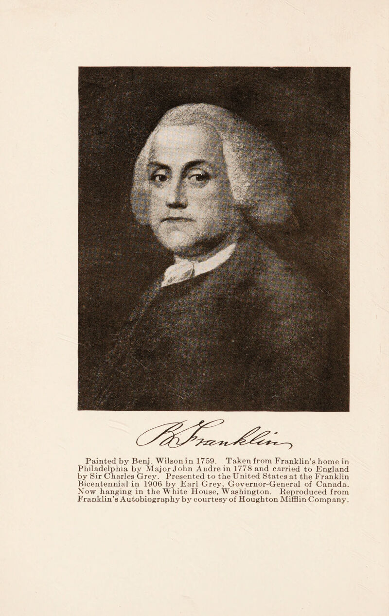 Painted by Benj. Wilson in 1759. Taken from Franklin’s home in Philadelphia by Major John Andre in 1778 and carried to England by Sir Charles Grey. Presented to the United States at the Franklin Bicentennial in 1906 by Earl Grey, Governor-General of Canada. Now hanging in the White House, Washington. Reproduced from Franklin’s Autobiography by courtesy of Houghton Mifflin Company.