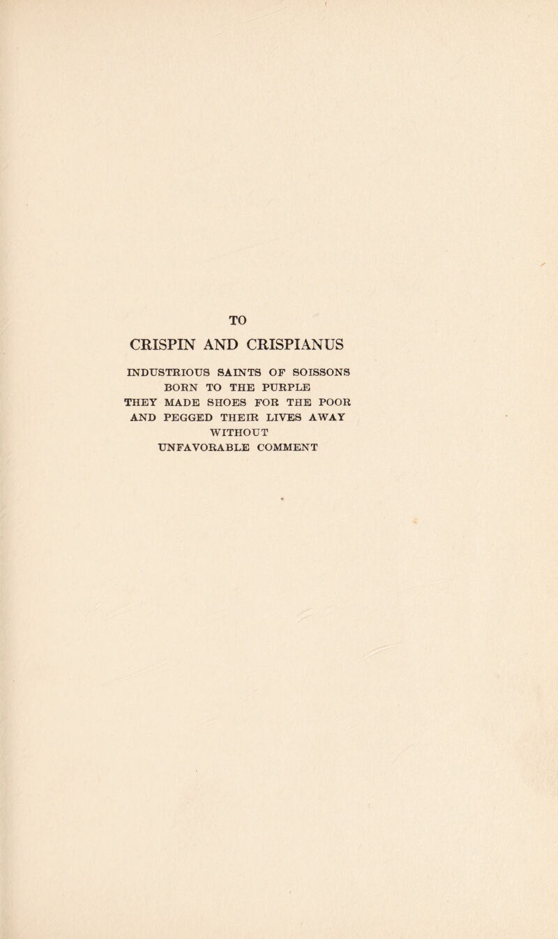 TO CRISPIN AND CRISPIANUS INDUSTRIOUS SAINTS OF SOISSONS BORN TO THE PURPLE THEY MADE SHOES FOR THE POOR AND PEGGED THEIR LIVES AWAY WITHOUT UNFAVORABLE COMMENT