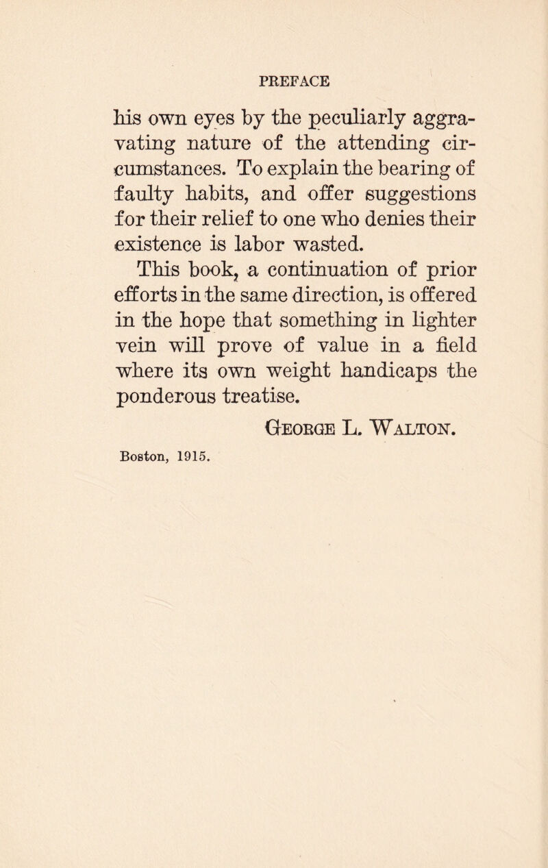 his own eyes by the peculiarly aggra¬ vating nature of the attending cir¬ cumstances. To explain the bearing of faulty habits, and offer suggestions for their relief to one who denies their existence is labor wasted. This book, a continuation of prior efforts in the same direction, is offered in the hope that something in lighter vein will prove of value in a field where its own weight handicaps the ponderous treatise. George L, Walton. Boston, 1915.