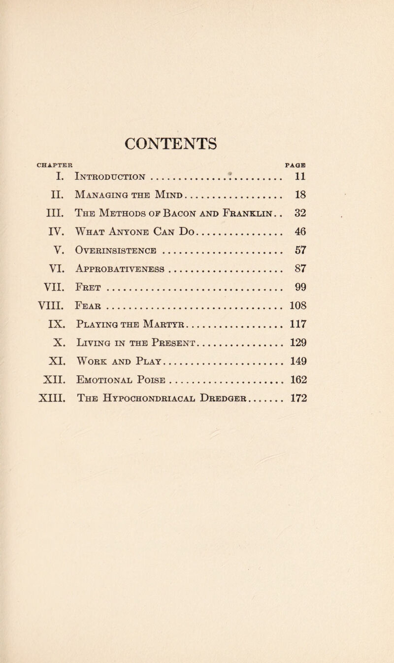 CONTENTS CHAPTER PAGE I. Introduction. 11 II. Managing the Mind. 18 III. The Methods of Bacon and Franklin .. 32 IV. What Anyone Can Do. 46 V. Overinsistence. 57 VI. Approbativeness. 87 VII. Fret. 99 VIII. Fear. 108 IX. Playing the Martyr. 117 X. Living in the Present. 129 XI. Work and Play. 149 XII. Emotional Poise. 162 XIII. The Hypochondriacal Dredger ....... 172