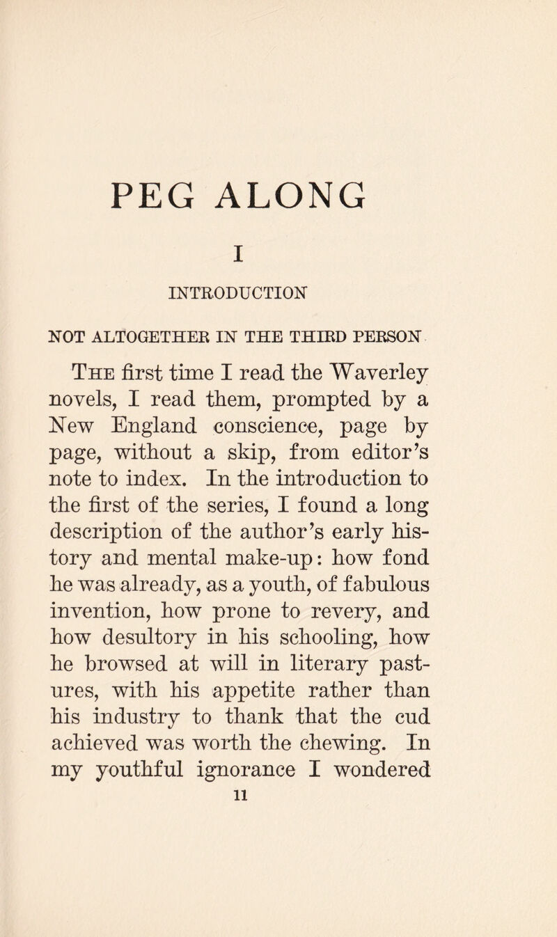 PEG ALONG i INTRODUCTION NOT ALTOGETHER IN THE THIRD PERSON The first time I read the Waverley novels, I read them, prompted by a New England conscience, page by page, without a skip, from editor’s note to index. In the introduction to the first of the series, I found a long description of the author’s early his¬ tory and mental make-up: how fond he was already, as a youth, of fabulous invention, how prone to revery, and how desultory in his schooling, how he browsed at will in literary past¬ ures, with his appetite rather than his industry to thank that the cud achieved was worth the chewing. In my youthful ignorance I wondered