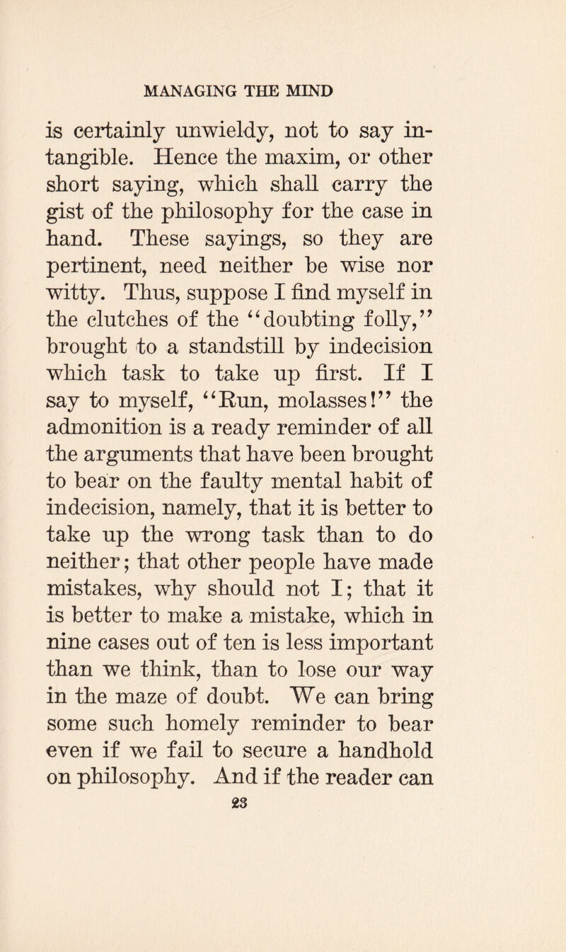 is certainly unwieldy, not to say in¬ tangible. Hence the maxim, or other short saying, which shall carry the gist of the philosophy for the case in hand. These sayings, so they are pertinent, need neither be wise nor witty. Thus, suppose I find myself in the clutches of the “doubting folly,” brought to a standstill by indecision which task to take up first. If I say to myself, “Run, molasses!” the admonition is a ready reminder of all the arguments that have been brought to bear on the faulty mental habit of indecision, namely, that it is better to take up the wrong task than to do neither; that other people have made mistakes, why should not I; that it is better to make a mistake, which in nine cases out of ten is less important than we think, than to lose our way in the maze of doubt. We can bring some such homely reminder to bear even if we fail to secure a handhold on philosophy. And if the reader can