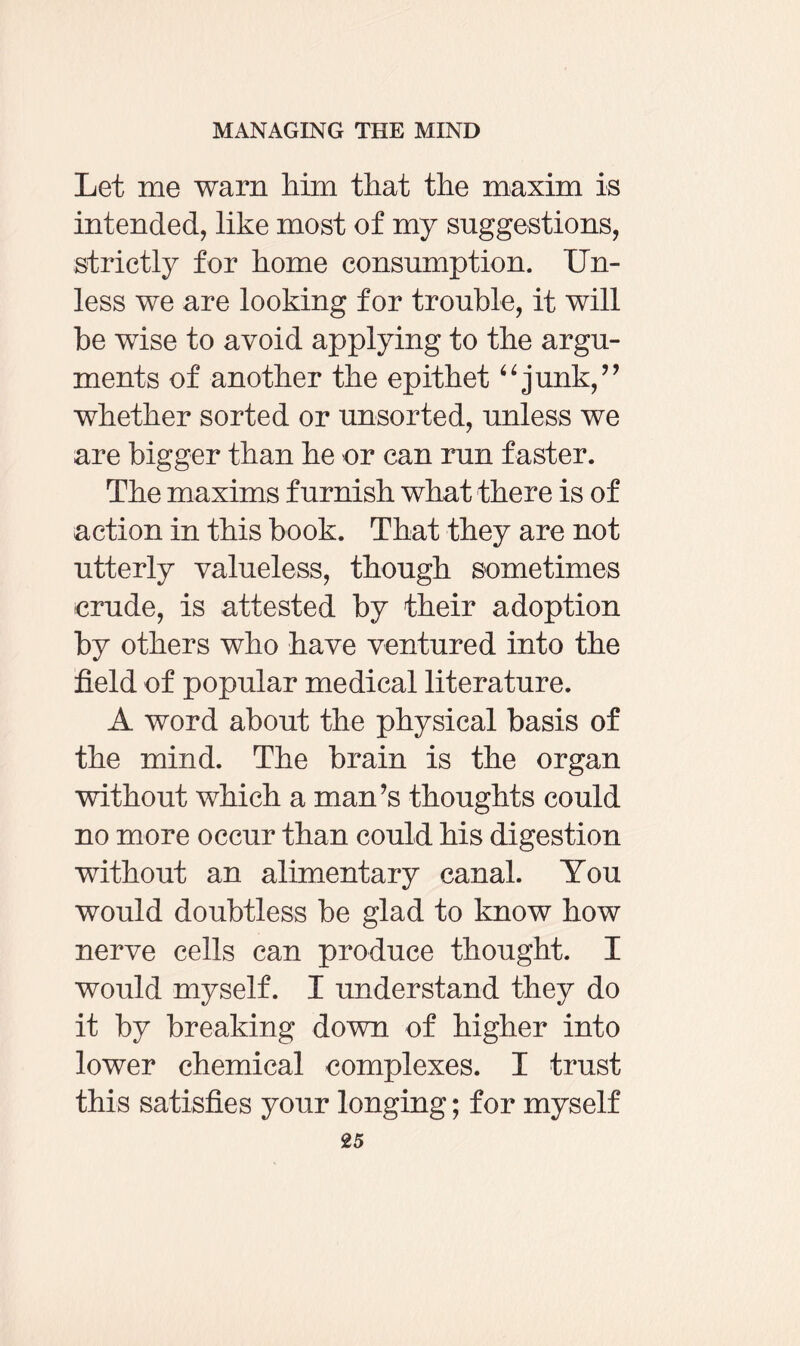 Let me warn him that the maxim is intended, like most of my suggestions, strictly for home consumption. Un¬ less we are looking for trouble, it will be wise to avoid applying to the argu¬ ments of another the epithet “ junk,” whether sorted or unsorted, unless we are bigger than he or can run faster. The maxims furnish what there is of action in this book. That they are not utterly valueless, though sometimes crude, is attested by their adoption by others who have ventured into the field of popular medical literature. A word about the physical basis of the mind. The brain is the organ without which a man’s thoughts could no more occur than could his digestion without an alimentary canal. You would doubtless be glad to know how nerve cells can produce thought. I would myself. I understand they do it by breaking down of higher into lower chemical complexes. I trust this satisfies your longing; for myself
