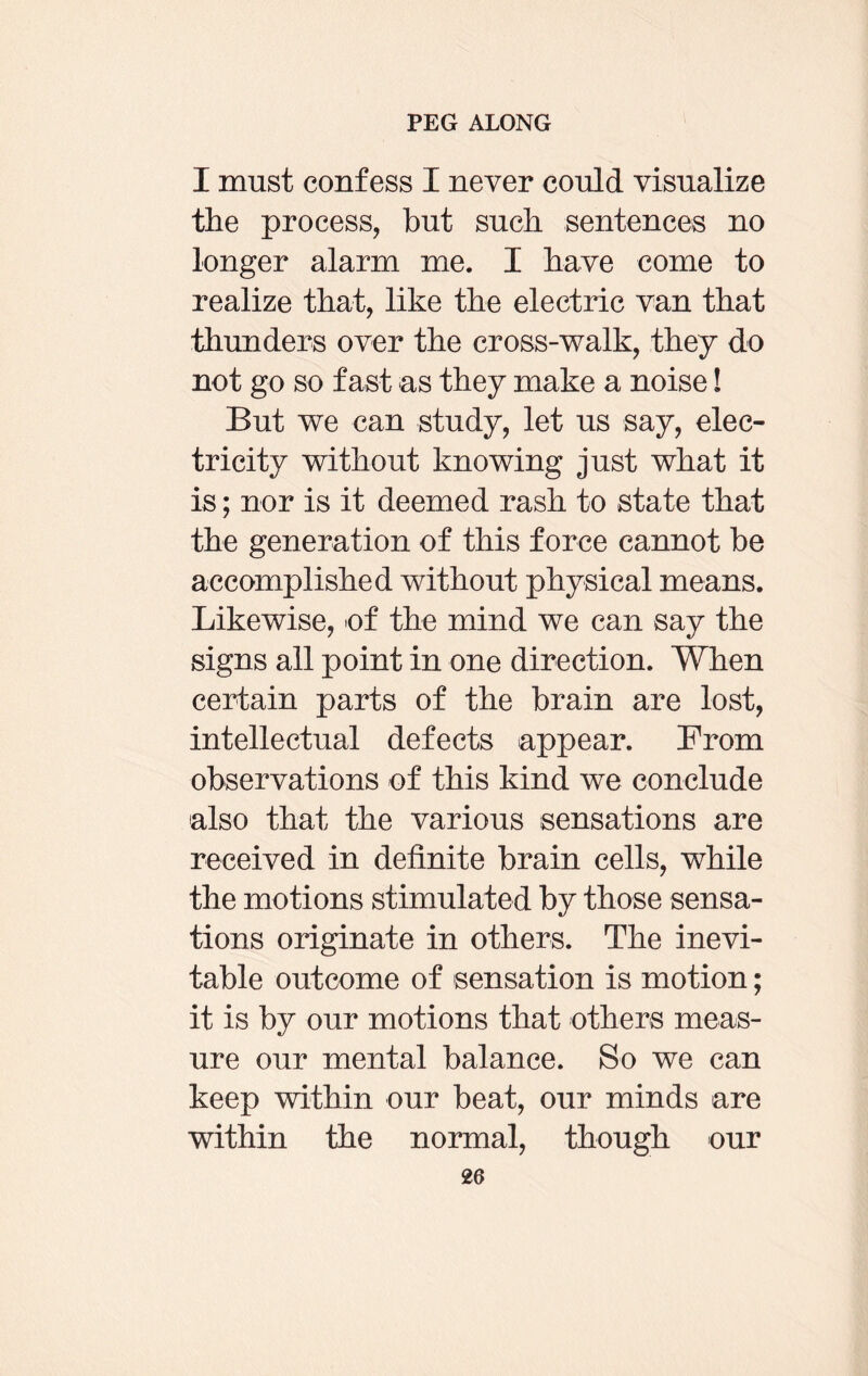 I must confess I never could visualize the process, but such sentences no longer alarm me. I have come to realize that, like the electric van that thunders over the cross-walk, they do not go so fast as they make a noise! But we can study, let us say, elec¬ tricity without knowing just what it is; nor is it deemed rash to state that the generation of this force cannot be accomplished without physical means. Likewise, -of the mind we can say the signs all point in one direction. When certain parts of the brain are lost, intellectual defects appear. From observations of this kind we conclude also that the various sensations are received in definite brain cells, while the motions stimulated by those sensa¬ tions originate in others. The inevi¬ table outcome of sensation is motion; it is by our motions that others meas¬ ure our mental balance. So we can keep within our beat, our minds are within the normal, though our