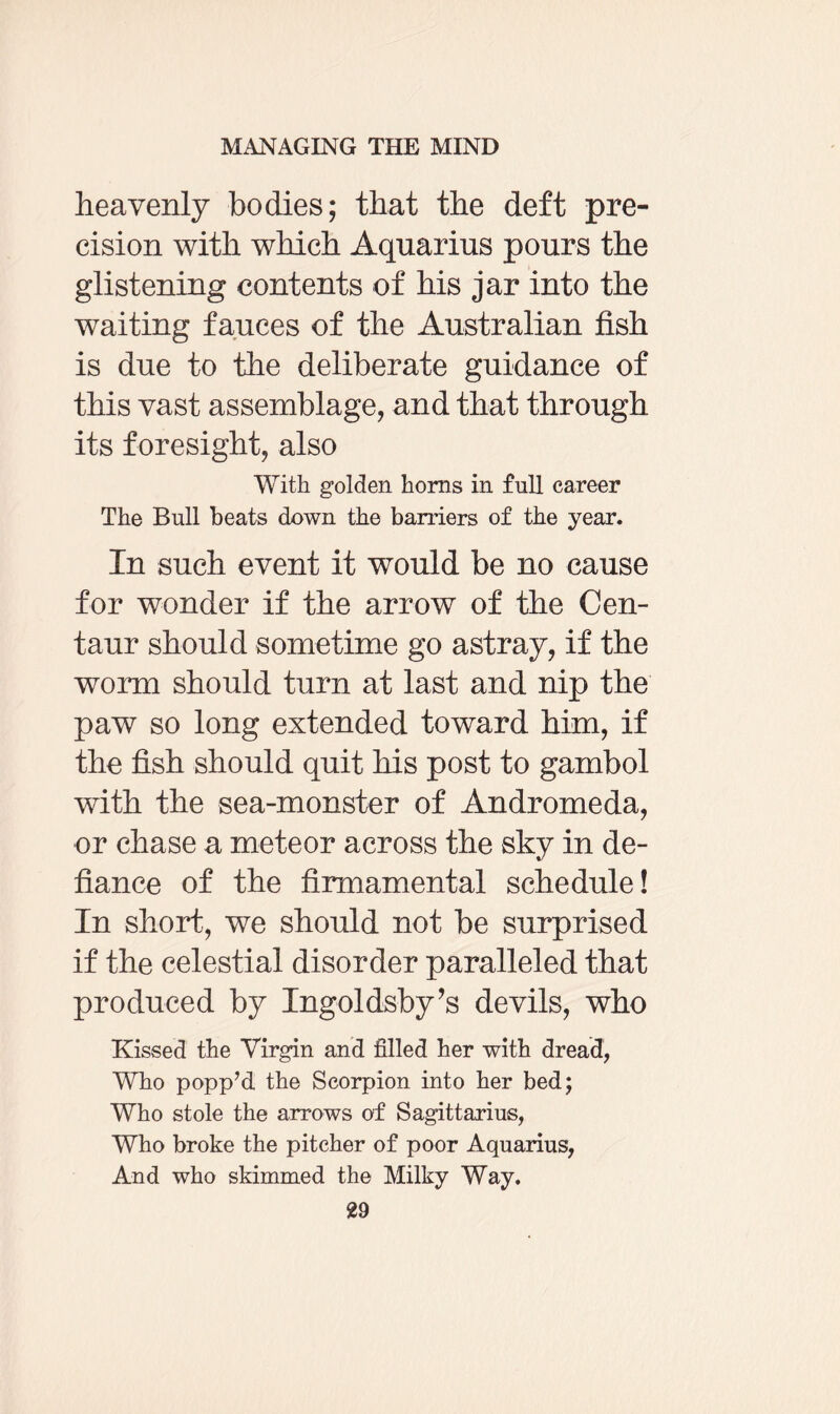 heavenly bodies; that the deft pre¬ cision with which Aquarius pours the glistening contents of his jar into the waiting fauces of the Australian fish is due to the deliberate guidance of this vast assemblage, and that through its foresight, also With golden horns in full career The Bull beats down the barriers of the year. In such event it would be no cause for wonder if the arrow of the Cen¬ taur should sometime go astray, if the worm should turn at last and nip the paw so long extended toward him, if the fish should quit his post to gambol with the sea-monster of Andromeda, or chase a meteor across the sky in de¬ fiance of the firmamental schedule! In short, we should not be surprised if the celestial disorder paralleled that produced by Ingoldsby’s devils, who Kissed the Virgin and filled her with dread, Wfio popp’d the Scorpion into her bed; Who stole the arrows of Sagittarius, Who broke the pitcher of poor Aquarius, And who skimmed the Milky Way.