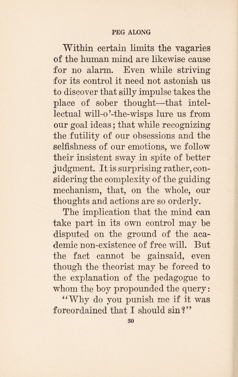 Within certain limits the vagaries of the human mind are likewise cause for no alarm. Even while striving for its control it need not astonish us to discover that silly impulse takes the place of sober thought—that intel¬ lectual will-o’-the-wisps lure us from our goal ideas; that while recognizing the futility of our obsessions and the selfishness of our emotions, we follow their insistent sway in spite of better judgment. It is surprising rather, con¬ sidering the complexity of the guiding mechanism, that, on the whole, our thoughts and actions are so orderly. The implication that the mind can take part in its own control may be disputed on the ground of the aca¬ demic non-existence of free will. But the fact cannot be gainsaid, even though the theorist may be forced to the explanation of the pedagogue to whom the boy propounded the query: “Why do you punish me if it was foreordained that I should sin?”