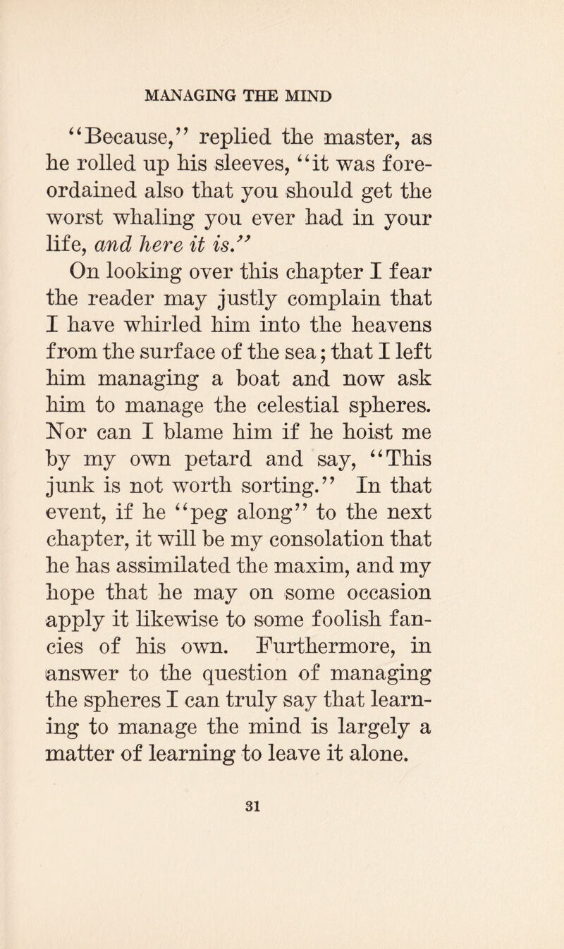 “Because/’ replied the master, as he rolled up his sleeves, “it was fore¬ ordained also that you should get the worst whaling you ever had in your life, and here it is.” On looking over this chapter I fear the reader may justly complain that I have whirled him into the heavens from the surface of the sea; that I left him managing a boat and now ask him to manage the celestial spheres. Nor can I blame him if he hoist me by my own petard and say, “This junk is not worth sorting.” In that event, if he “peg along” to the next chapter, it will be my consolation that he has assimilated the maxim, and my hope that he may on some occasion apply it likewise to some foolish fan¬ cies of his own. Furthermore, in answer to the question of managing the spheres I can truly say that learn¬ ing to manage the mind is largely a matter of learning to leave it alone.