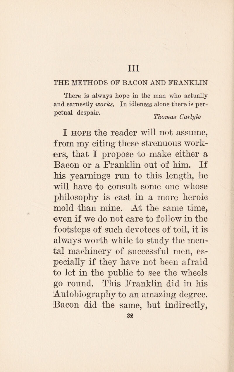 Ill THE METHODS OF BACON AND FRANKLIN There is always hope in the man who actually and earnestly works. In idleness alone there is per¬ petual despair. m7 „ 7 , Thomas Carlyle I hope the reader will not assume, from my citing these strenuous work¬ ers, that I propose to make either a Bacon or a Franklin out of him. If his yearnings run to this length, he will have to consult some one whose philosophy is cast in a more heroic mold than mine. At the same time, even if we do not care to follow in the footsteps of such devotees of toil, it is always worth while to study the men¬ tal machinery of successful men, es¬ pecially if they have not been afraid to let in the public to see the wheels go round. This Franklin did in his Autobiography to an amazing degree. Bacon did the same, but indirectly,