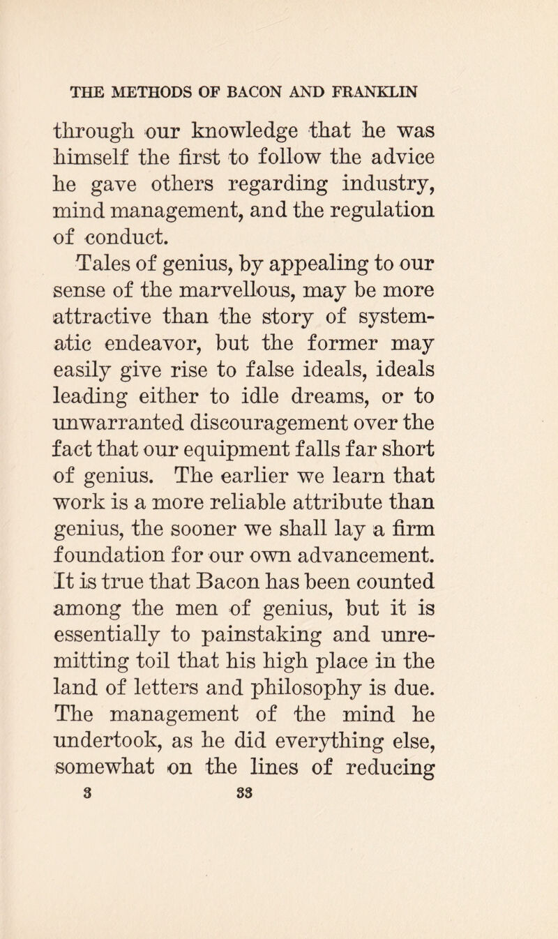through our knowledge that he was himself the first to follow the advice he gave others regarding industry, mind management, and the regulation of conduct. Tales of genius, by appealing to our sense of the marvellous, may be more attractive than the story of system¬ atic endeavor, but the former may easily give rise to false ideals, ideals leading either to idle dreams, or to unwarranted discouragement over the fact that our equipment falls far short of genius. The earlier we learn that work is a more reliable attribute than genius, the sooner we shall lay a firm foundation for our own advancement. It is true that Bacon has been counted among the men of genius, but it is essentially to painstaking and unre¬ mitting toil that his high place in the land of letters and philosophy is due. The management of the mind he undertook, as he did everything else, somewhat on the lines of reducing