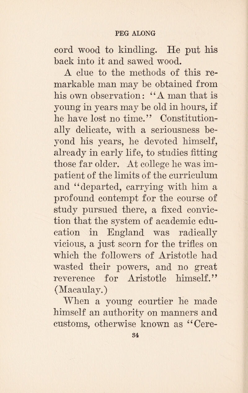 cord wood to kindling. He put his back into it and sawed wood. A clue to the methods of this re¬ markable man may be obtained from his own observation: “A man that is young in years may be old in hours, if he have lost no time.” Constitution¬ ally delicate, with a seriousness be¬ yond his years, he devoted himself, already in early life, to studies fitting those far older. At college he was im¬ patient of the limits of the curriculum and “ departed, carrying with him a profound contempt for the course of study pursued there, a fixed convic¬ tion that the system of academic edu¬ cation in England was radically vicious, a just scorn for the trifles on which the followers of Aristotle had wasted their powers, and no great reverence for Aristotle himself.” (Macaulay.) When a young courtier he made himself an authority on manners and customs, otherwise known as “ Cere-