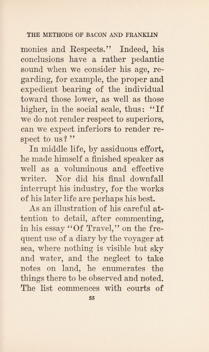 monies and Respects.” Indeed, Ms conclusions have a rather pedantic sound when we consider his age, re¬ garding, for example, the proper and expedient bearing of the individual toward those lower, as well as those higher, in the social scale, thus: “If we do not render respect to superiors, can we expect inferiors to render re¬ spect to US'? ” In middle life, by assiduous effort, he made himself a finished speaker as well as a voluminous and effective writer. Nor did his final downfall interrupt his industry, for the works of his later life are perhaps his best. As an illustration of Ms careful at¬ tention to detail, after commenting, in his essay “Of Travel,” on the fre¬ quent use of a diary by the voyager at sea, where nothing is visible but sky and water, and the neglect to take notes on land, he enumerates the things there to be observed and noted. The list commences with courts of